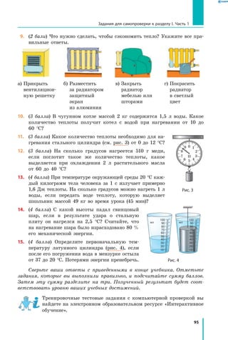 95
Задания для самопроверки к разделу I. Часть 1
 9.	 (2 бали) Что нужно сделать, чтобы сэкономить тепло? Укажите все пра-
вильные ответы.
а) Прикрыть
вентиляцион-
ную решетку
б) Разместить
за радиатором
защитный
экран
из алюминия
в) Закрыть
радиатор
мебелью или
шторами
г) Покрасить
радиатор
в светлый
цвет
10.	 (3 балла) В чугунном котле массой 2 кг содержится 1,5 л воды. Какое
количество теплоты получит котел с водой при нагревании от 10 до
60  °С?
11.	 (3 балла) Какое количество теплоты необходимо для на-
гревания стального цилиндра (см. рис. 3) от 0 до 12 °С?
12.	 (3 балла) На сколько градусов нагреется 510 г меди,
если поглотит такое же количество теплоты, какое
выделяется при охлаждении 2 л растительного масла
от 60 до 40  °С?
13.	 (4 балла) При температуре окружающей среды 20 °С каж-
дый килограмм тела человека за 1 с излучает примерно
1,6 Дж теплоты. На сколько градусов можно нагреть 1 л
воды, если передать воде теплоту, которую выделяет
школьник массой 49 кг во время урока (45 мин)?
14.	 (4 балла) С какой высоты падал свинцовый
шар, если в результате удара о стальную
плиту он нагрелся на 2,5 °С? Считайте, что
на нагревание шара было израсходовано 80 %
его механической энергии.
15.	 (4 балла) Определите первоначальную тем-
пературу латунного цилиндра (рис. 4), если
после его погружения вода в мензурке остыла
от 37 до 20 °С. Потерями энергии пренебречь.
Сверьте ваши ответы с приведенными в конце учебника. Отметьте
задания, которые вы выполнили правильно, и подсчитайте сумму баллов.
Затем эту сумму разделите на три. Полученный результат будет соот­
ветствовать уровню ваших учебных достижений.
Тренировочные тестовые задания с компьютерной проверкой вы
найдете на электронном образовательном ресурсе «Интерактивное
обучение».
Рис. 3
1
2
3Н
456
7
8
9 0
Рис. 4
10
20
30
40
50
60
70
80
90
100
мл
10
20
30
40
50
60
70
80
90
100
мл
 