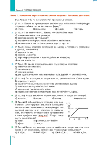 96
Раздел I. Тепловые явления
Часть 2. Изменение агрегатного состояния вещества. Тепловые двигатели
В заданиях 1–8, 10 выберите один правильный ответ.
 1.	 (1 балл) Какое из приведенных веществ при комнатной температуре
сохраняет объем, но не сохраняет форму?
а) сталь; 	 б) кислород; 	 в) гелий; 	 г) ртуть.
 2.	 (1 балл) Газ легко сжать, потому что молекулы газа:
а) легко изменяют свои размеры;
б) притягиваются друг к другу;
в) находятся в непрерывном хаотичном движении;
г) расположены достаточно далеко друг от друга.
 3.	 (1 балл) Когда вещество переходит из одного агрегатного состояния
в другое, изменяется:
а) масса молекул; 	
б) размер молекул;	
в) характер движения и взаимодействия молекул;
г) состав молекул.
 4.	 (1 балл) Во время кристаллизации температура вещества:
а) остается неизменной;
б) уменьшается;
в) увеличивается;
г) для одних веществ увеличивается, для других — уменьшается.
 5.	 (2 балла) Газ в закрытом сосуде сжали, уменьшив его объем вдвое.
В результате этого:
а) количество молекул газа в сосуде уменьшилось вдвое;
б) плотность газа увеличилась вдвое;
в) масса газа уменьшилась вдвое;
г) расстояние между молекулами газа увеличилось вдвое.
 6.	 (2 балла) Какое вещество можно расплавить в сосуде из свинца?
а) железо; 	 б) медь; 	 в) олово; 	 г) вольфрам.
 7.	 (2 балла) В лабораторных условиях при нор-
мальном атмосферном давлении проводили
исследование зависимости температуры не-
которой жидкости от времени ее нагрева-
ния. Результаты исследования представили
в виде графика (см. рисунок). Какую жид-
кость исследовали?
а) воду;	 в) растительное масло;
б) эфир; 	 г) спирт.
 8.	 (2 балла) Какое количество теплоты необходимо затратить для плав-
ления 5 кг алюминия, взятого при температуре плавления?
а) 3 кДж; 	 б) 607 кДж; 	 в) 1965 кДж; 	 г) 3036 кДж.
t, °C
τ, с
15
150 45
50
100
78
 