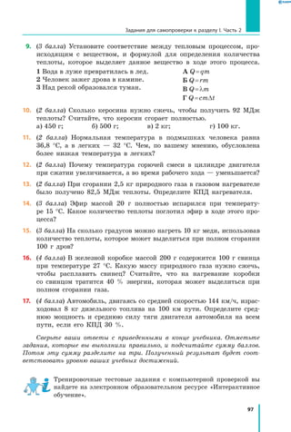 97
Задания для самопроверки к разделу I. Часть 2
 9.	 (3 балла) Установите соответствие между тепловым процессом, про-
исходящим с веществом, и формулой для определения количества
теплоты, которое выделяет данное вещество в ходе этого процесса.
1 Вода в луже превратилась в лед.
2 Человек зажег дрова в камине.
3 Над рекой образовался туман.
А Q = qm
Б Q = rm
В Q = lm
Г Q = cmDt
10.	 (2 балла) Сколько керосина нужно сжечь, чтобы получить 92 МДж
теплоты? Считайте, что керосин сгорает полностью.
а) 450 г; 	 б) 500 г; 	 в) 2 кг; 	 г) 100 кг.
11.	 (2 балла) Нормальная температура в подмышках человека равна
36,8  °С, а  в  легких — 32 °С. Чем, по вашему мнению, обусловлена
более низкая температура в легких?
12.	 (2 балла) Почему температура горючей смеси в цилиндре двигателя
при сжатии увеличивается, а во время рабочего хода — уменьшается?
13.	 (2 балла) При сгорании 2,5 кг природного газа в газовом нагревателе
было получено 82,5 МДж теплоты. Определите КПД нагревателя.
14.	 (3 балла) Эфир массой 20 г полностью испарился при температу-
ре 15 °С. Какое количество теплоты поглотил эфир в ходе этого про-
цесса?
15.	 (3 балла) На сколько градусов можно нагреть 10 кг меди, использовав
количество теплоты, которое может выделиться при полном сгорании
100 г дров?
16.	 (4 балла) В железной коробке массой 200 г содержится 100 г свинца
при температуре 27 °С. Какую массу природного газа нужно сжечь,
чтобы расплавить свинец? Считайте, что на нагревание коробки
со свинцом тратится 40 % энергии, которая может выделиться при
полном сгорании газа.
17.	 (4 балла) Автомобиль, двигаясь со средней скоростью 144 км/ч, израс-
ходовал 8 кг дизельного топлива на 100 км пути. Определите сред-
нюю мощность и среднюю силу тяги двигателя автомобиля на всем
пути, если его КПД 30  %.
Сверьте ваши ответы с приведенными в конце учебника. Отметьте
задания, которые вы выполнили правильно, и подсчитайте сумму баллов.
Потом эту сумму разделите на три. Полученный результат будет соот­
ветствовать уровню ваших учебных достижений.
Тренировочные тестовые задания с компьютерной проверкой вы
найдете на электронном образовательном ресурсе «Интерактивное
обучение».
 
