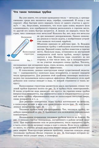 Что такое тепловые трубки
Вы уже знаете, что лучшие проводники тепла — металлы, а «рекорд­
сменами» среди них являются медь, серебро, алюминий. И когда у  вас
спросят: «Как быстрее всего передать тепло от одного участка к  друго-
му?»  — вы, безусловно, вспомните, что если один конец медного (или
алюминиевого, или серебряного) стержня расположить в горячем месте,
то другой его конец быстро нагреется. А можно ли передать тепло бы-
стрее, чем с помощью этих металлов? Казалось бы, нет, ведь эти металлы
Нагревание
Охлаждение
Капиллярные
структуры
Рис. 1
не зря называют рекордсменами. Однако инжене-
ры решили и такую задачу, а изобретенное устрой-
ство назвали тепловой трубкой.
Объясним принцип ее действия (рис. 1). Возьмем
запаянную трубку с небольшим количеством воды
внутри. Верхний конец трубки поместим в горячее
место. Капельки воды, оставшиеся на внутренней
поверхности этой части трубки, начнут превра-
щаться в пар. Молекулы пара «полетят» во все
стороны, в том числе вниз, где и сконденсируют-
ся на участке холодного конца трубки. Теплота,
поглощаемая при испарении воды, очень велика, поэтому передача тепла
в трубке происходит чрезвычайно эффективно.
К сожалению, данная конструкция имеет существенный недоста-
ток  — «одноразовость»: капельки воды испаряются, и процесс передачи
тепла прекращается. Для решения этой проблемы инженеры воспользо-
вались так называемым капиллярным эффектом. (Вспомните: если край
рубашки или платья попадет в воду, то мокрой становится и ткань во-
круг.)
Капиллярные структуры разместили вдоль внутренних стенок теп­
ловой трубки (красная полоса на рис. 1), и трубка стала «многоразовой».
В таком устройстве вода движется «по кругу»: на горячем конце трубки
(вверху) вода испаряется, пар переносится вниз и конденсируется в холод-
ной части трубки; образовавшаяся вода по капиллярам поступает вверх,
снова испаряется и т. д.
Для решения конкретных задач трубки изготовляют из металла,
а капилляры делают в виде или проволочного жгута (рис. 2), или напы-
ленных микрочастиц (рис. 3).
Тепловые трубки очень распространены. Так, тепловую трубку, по-
добную приведенной на рис. 2, применяют для охлаждения персональных
компьютеров.
Неожиданное применение тепловым трубкам нашли на Аляске. На
рис. 4 показан участок газопровода, построенного в районе вечной мерз-
лоты. При перекачивании газа он разогревается, тепло передается трубе,
а часть этого тепла нагревает опоры и идет в землю. Если тепла передает-
ся много, то участок вечной мерзлоты вокруг опоры растает и возникнет
риск аварии. Конструкторы решили проблему, оснастив каждую опору
тепловыми трубками (белые стержни на рис. 4), благодаря которым из-
быточное тепло уходит вверх, в атмосферу.
 