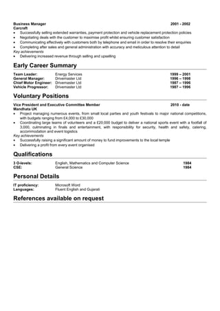 Business Manager 2001 - 2002
Carcraft
• Successfully selling extended warranties, payment protection and vehicle replacement protection policies
• Negotiating deals with the customer to maximise profit whilst ensuring customer satisfaction
• Communicating effectively with customers both by telephone and email in order to resolve their enquiries
• Completing after sales and general administration with accuracy and meticulous attention to detail
Key achievements
• Delivering increased revenue through selling and upselling
Early Career Summary
Team Leader: Energy Services 1999 – 2001
General Manager: Drivemaster Ltd 1996 – 1998
Chief Motor Engineer: Drivemaster Ltd 1987 – 1996
Vehicle Progressor: Drivemaster Ltd 1987 – 1996
Voluntary Positions
Vice President and Executive Committee Member 2010 - date
Mandhata UK
• Project managing numerous events, from small local parties and youth festivals to major national competitions,
with budgets ranging from £4,000 to £30,000
• Coordinating large teams of volunteers and a £20,000 budget to deliver a national sports event with a footfall of
3,000, culminating in finals and entertainment, with responsibility for security, health and safety, catering,
accommodation and event logistics
Key achievements
• Successfully raising a significant amount of money to fund improvements to the local temple
• Delivering a profit from every event organised
Qualifications
3 O-levels: English, Mathematics and Computer Science 1984
CSE: General Science 1984
Personal Details
IT proficiency: Microsoft Word
Languages: Fluent English and Gujarati
References available on request
 