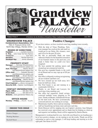 A Newsletter for the Residents of Grandview Palace Condominium Association
Grandview
PALACE
Newsletter
INSIDE THIS ISSUE
Positive Changes...................................1
Washing Machines................................2
Baseball Humor....................................4
GRANDVIEW PALACE
Condominium Association, Inc.
7601 E Treasure Drive #25
North Bay Village, Florida 33141
Volume 5 Issue 5		 June 2016
BOARD OF DIRECTORS
President....................Luciana Loureiro
V. Pres......Julio Cesar De Faro Ramos
Treasurer............................. Jose Soto
Secretary.................... Maribel Ramirez
Developer Rep..............James Edwards
PROPERTY STAFF
Manager.......Nicholas Mihailitchenko
manager@grandview-palace.org
Asst. Manager............ Beatriz Braun
gvp3@grandview-palace.org
Office Asst............. Soledad Slonsky
gvp2@grandview-palace.org
Operational Asst.......Alvaro Rendon
gvp1@grandview-palace.org
Admin. Accounting.... Beatriz Braun
gvp3@grandview-palace.org
Chief Engineer......Alexis concepcion
Security G4S....Capitan JuanDelgado
CONTACT INFORMATION
Mgmt. Office............ 305-861-7512
Front Desk............... 305-865-8710
Website... www.grandview-Palace.org
OFFICE HOURS
Monday - Friday...... 8 a.m. - 6 p.m.
Positive Changes:
“If you have notices, we have resolved some long standing issues recently.
•	 With the help of Titian Plumbing, Nick,
your manager has resolved the odd smell we
would get in our Salon, Dry cleaners, store
and A-Lot for the past 20 years.
•	 We like to personally thank our team
Albererto Pedreo for the beautiful restoration
of our fountain statues in the pool area, you
made it better than we could ever have
imagined.
•	 We have painted the parking spaces and
cleaned up out commercial retail lot.
•	 Our gym has expanded thanks to the work
of our Board and we may sign up at $20 per
month.
•	 Our office is diligently working on registering
all our residents and their cars.
•	 We have cleaned up our trash areas, let’s
keep our hallways clean..
•	 Our Pool heater is up and running at a
comfortable 82f/26.5c.
•	 Thanks to our Board and Lawyers for
resolving a long standing case.
•	 Our office has organized, found savings,
corrected multiple issues plaguing us for
years.ThankyouBeatriz,SoledadandAlvaro
for the hard work. We have systematically
corrected and now are working on savings.
•	 Maintenance lead by Alexis and our cleaning
staff are beautifying our home more and more each day.
•	 Derek Brunson will be stepping into our Captain’s position, Juan Delgado
has received a new appointment and we thank him for helping us clean up
and organize our building. Derek will be supported by Darien Huerta.
Management is working hard for you. And with your Board we are heading up a
lot of new positive changes, we are starting to see the results. Thank you all for
welcoming us and as your manager, I will keep leading and steering us in the
right path. Our Home in GVP.
 