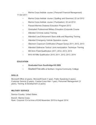 ⁃ Marine Corps Institute course ( Personal Financial Management)
11 Oct 2011
⁃ Marine Corps Institute course ( Spelling and Grammar) 22 Jul 2012
⁃ Marine Corps Institute course ( Punctuation) 22 Jul 2012
⁃ Passed Marines Distance Education Program 2012
⁃ Graduated Professional Military Education (Corporals Course
⁃ Attended Criminal Justice Training
⁃ Attended Law Enforcement Basic skills and Reporting Training
⁃ Attended Emergency Vehicle Operators course
⁃ Oleoresin Capsicum Certification (Pepper Spray) 2011, 2012, 2013
⁃ Attended Defensive Tactics/ Joint manipulation Technique Training
⁃ M9 9mm Pistol Qualification 2011, 2012, 2013, 2014
⁃ M16 A4 Rifle Qualification 2010, 2011, 2012, 2013, 2014
EDUCATION
⁃ Graduated from Southridge HS 2009
⁃ Studied Fine arts at Northern Virginia Community College
SKILLS
Microsoft Office (2 years), Microsoft Excel (1 year), Public Speaking (3 years),
Customer Service (2 years), Cashier (Less than 1 year), Personnel Management (3
years), Training & Development (2 years)
MILITARY SERVICE
Service Country: United States
Branch: Marine Corps
Rank: Corporal / E-4 at time of EAS November 2010 to August 2014
 