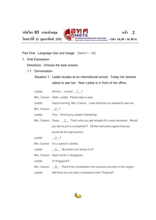 รหัสวิชา 03 ภาษาอังกฤษ                                                     หนา 2
วันเสารที่ 21 กุมภาพันธ 2552                                    เวลา 14.30 - 16.30 น.

Part One: Language Use and Usage (Items 1 - 40)
1. Oral Expression
   Directions: Choose the best answer.
   1.1 Conversation
        Situation 1: Ladda studies at an international school. Today her teacher
                     asked to see her. Now Ladda is in front of her office.
         Ladda:       (Knock ... knock) 1 ?
         Mrs. Carson: Hello, Ladda. Please take a seat.
         Ladda:       Good morning, Mrs. Carson. I was told that you wanted to see me.
         Mrs. Carson:     2 ?
         Ladda:       Fine. I find every subject interesting.
         Mrs. Carson: Good. 3 . That’s why you get straight A’s every semester. Would
                      you like to join a competition? All the instructors agree that you
                      would be the right person.
         Ladda:           4 ?
         Mrs. Carson: It’s a speech contest.
         Ladda:           5 . But when and where is it?
         Mrs. Carson: Next month in Singapore.
         Ladda:       In Singapore?
         Mrs. Carson: 6 . There’ll be contestants from several countries in this region.
         Ladda:       Will there be any other contestants from Thailand?
 