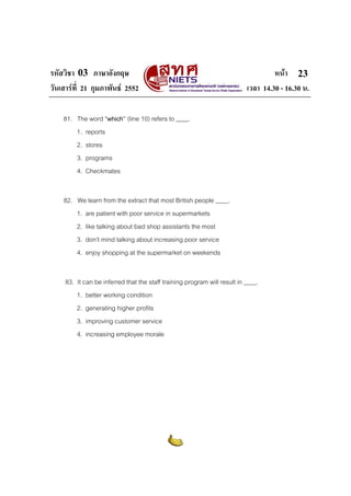 รหัสวิชา 03 ภาษาอังกฤษ                                                              หนา 23
วันเสารที่ 21 กุมภาพันธ 2552                                             เวลา 14.30 - 16.30 น.

    81. The word “which” (line 10) refers to ____.
        1. reports
        2. stores
        3. programs
        4. Checkmates


    82. We learn from the extract that most British people ____.
        1. are patient with poor service in supermarkets
        2. like talking about bad shop assistants the most
        3. don’t mind talking about increasing poor service
        4. enjoy shopping at the supermarket on weekends


     83. It can be inferred that the staff training program will result in ____.
         1. better working condition
         2. generating higher profits
         3. improving customer service
         4. increasing employee morale
 