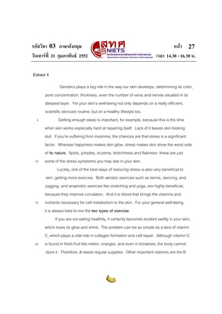 รหัสวิชา 03 ภาษาอังกฤษ                                                             หนา 27
วันเสารที่ 21 กุมภาพันธ 2552                                            เวลา 14.30 - 16.30 น.

Extract 4

                  Genetics plays a big role in the way our skin develops, determining its color,
      pore concentration, thickness, even the number of veins and nerves situated in its
      deepest layer. Yet your skin’s well-being not only depends on a really efficient,
      scientific skincare routine, but on a healthy lifestyle too.
  5              Getting enough sleep is important, for example, because this is the time
      when skin works especially hard at repairing itself. Lack of it leaves skin looking
      dull. If you’re suffering from insomnia, the chances are that stress is a significant
      factor. Whereas happiness makes skin glow, stress makes skin show the worst side
      of its nature. Spots, pimples, eczema, blotchiness and flakiness: these are just
 10   some of the stress symptoms you may see in your skin.
                Luckily, one of the best ways of reducing stress is also very beneficial to
       skin: getting more exercise. Both aerobic exercise such as tennis, dancing, and
       jogging, and anaerobic exercise like stretching and yoga, are highly beneficial,
      because they improve circulation. And it is blood that brings the vitamins and
 15   nutrients necessary for cell metabolism to the skin. For your general well-being,
      it is always best to mix the two types of exercise.
              If you are not eating healthily, it certainly becomes evident swiftly in your skin,
      which loses its glow and shine. The problem can be as simple as a lack of vitamin
      C, which plays a vital role in collagen formation and cell repair. Although vitamin C
 20   is found in fresh fruit like melon, oranges, and even in tomatoes, the body cannot
       store it. Therefore, it needs regular supplies. Other important vitamins are the B
 