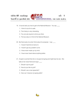 รหัสวิชา 03 ภาษาอังกฤษ                                                          หนา 7
วันเสารที่ 21 กุมภาพันธ 2552                                         เวลา 14.30 - 16.30 น.

         19. A tourist asks you how to get to the National Museum. You say: ____
             1. I think it’s too far to walk.
             2. Thai history is very interesting.
             3. You can ask anyone to drive you there.
             4. The bus stop is in front of the National Museum.

         20. My friend asks me what I think about his proposal. I say: ____
             1. I haven’t had time to look at it.
             2. I haven’t got any problem so far.
             3. I have never made up my mind.
             4. I have never heard about anything better.

         21. A typist is worried that she is not good at typing and might lose her job. She
             talks to her close friend and says: ____
              1. Should I quit my job?
              2. How do you like my job?
              3. Should I use a new typewriter?
              4. How can I improve my typing skills?
 