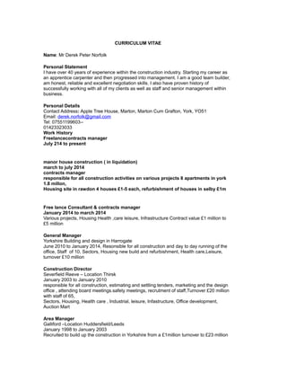 CURRICULUM VITAE
Name: Mr Derek Peter Norfolk
Personal Statement
I have over 40 years of experience within the construction industry. Starting my career as
an apprentice carpenter and then progressed into management. I am a good team builder,
am honest, reliable and excellent negotiation skills. I also have proven history of
successfully working with all of my clients as well as staff and senior management within
business.
Personal Details
Contact Address: Apple Tree House, Marton, Marton Cum Grafton, York, YO51
Email: derek.norfolk@gmail.com
Tel: 07551199603--
01423323033
Work History
Freelancecontracts manager
July 214 to present
manor house construction ( in liquidation)
march to july 2014
contracts manager
responsible for all construction activities on various projects 8 apartments in york
1.8 millon,
Housing site in rawdon 4 houses £1-5 each, refurbishment of houses in selby £1m
Free lance Consultant & contracts manager
January 2014 to march 2014
Various projects, Housing Health ,care leisure, Infrastructure Contract value £1 million to
£5 million
General Manager
Yorkshire Building and design in Harrogate
June 2010 to January 2014, Resonsible for all construction and day to day running of the
office, Staff of 10, Sectors, Housing new build and refurbishment, Health care,Leisure,
turnover £10 million
Construction Director
Severfield Reeve – Location Thirsk
January 2003 to January 2010
responsible for all construction, estimating and settling tenders, marketing and the design
office , attending board meetings.safety meetings, recrutment of staff,Turnover £20 million
with staff of 65,
Sectors, Housing, Health care , Industrial, leisure, Infastructure, Office development,
Auction Mart
Area Manager
Galliford –Location Huddersfield/Leeds
January 1998 to January 2003
Recruited to build up the construction in Yorkshire from a £1million turnover to £23 million
 