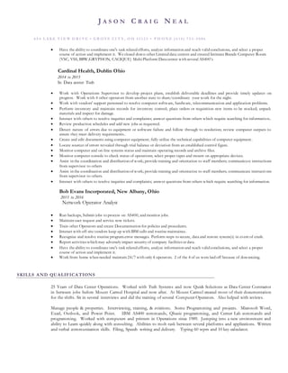 J A S O N C R A I G N E A L
6 5 4 L A KE VI E W D R I VE • G R O VE CI T Y , O H 4 3 1 2 3 • P H O N E ( 6 14 ) 7 5 3 - 5 8 8 6
 Have the ability to coordinate one's task related efforts, analyze information and reach valid conclusions, and select a proper
course of action and implement it. We closed down other Limited data centers and created Intimate Brands Computer Room
(VSC, VSS, BBW,GRYPHON, CACIQUE) Multi Platform Data center with several AS400’s
Cardinal Health, Dublin Ohio
2014 to 2015
Sr. Data center Tech
 Work with Operations Supervisor to develop project plans, establish deliverable deadlines and provide timely updates on
progress. Work with 4 other operators from another state to share/coordinate your work for the night.
 Work with vendors' support personnel to resolve computer software, hardware, telecommunication and application problems.
 Perform inventory and maintain records for inventory control; place orders or requisition new items to be stocked; unpack
materials and inspect for damage.
 Interact with others to resolve inquiries and complaints; answer questions from others which require searching for information..
 Review production schedules and add new jobs as requested.
 Detect nature of errors due to equipment or software failure and follow through to resolution; review computer outputs to
assure they meet delivery requirements..
 Create and edit documents using computer equipment; fully utilize the technical capabilities of computer equipment.
 Locate sources of errors revealed through trial balance or deviation from an established control figure.
 Monitor computer and on-line systems status and maintain operating records and archive files.
 Monitor computer console to check status of operations; select proper tapes and mount on appropriate devices.
 Assist in the coordination and distribution of work; provide training and orientation to staff members; communicate instructions
from supervisor to others
 Assist in the coordination and distribution of work; provide training and orientation to staff members; communicate instructions
from supervisor to others.
 Interact with others to resolve inquiries and complaints; answer questions from others which require searching for information.
Bob Evans Incorporated, New Albany, Ohio
2015 to 2016
Network Operator Analyst
 Run backups, Submit jobs to process on AS400, and monitor jobs.
 Maintain user request and service now tickets.
 Train other Operators and create Documentation for policies and procedures.
 Interact with off-site vendors keep up with IBM calls and routine maintaince.
 Recognize and resolve routine program.error messages. Perform steps to secure, data and restore system(s) in event of crash.
 Report activitieswhich may adversely impact security of company facilitiesor data.
 Have the ability to coordinate one's task related efforts, analyze information and reach valid conclusions, and select a proper
course of action and implement it.
 Work from home when needed maintain 24/7 with only 4 operators. 2 of the 4 of us were laid off because of downsizing.
SKILLS AND QUALIFICATIONS
25 Years of Data Center Operations. Worked with Tech Systems and now Quick Solutions as Data Center Contractor
in between jobs before Mount Carmel Hospital and now after. At Mount Carmel created most of their documentation
for the shifts. Sit in several interviews and did the training of several Computer Operators. Also helped with reviews.
Manage people & properties. Interviewing, training, & evictions. Some Programming and projects. Microsoft Word,
Excel, Outlook, and Power Point. IBM AS400 commands, Qbasic programming, and Cerner Lab commands and
programming. Worked with computers and printers in Operations since 1989. Jumping into a new environment and
ability to Learn quickly along with consulting. Abilities to molt-task between several platforms and applications. Written
and verbal communication skills. Filing, Speech writing and delivery. Typing 60 wpm and 10 key-calculator.
 