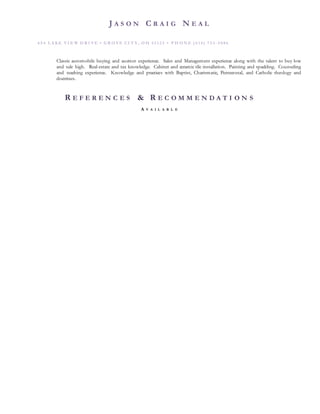 J A S O N C R A I G N E A L
6 5 4 L A KE VI E W D R I VE • G R O VE CI T Y , O H 4 3 1 2 3 • P H O N E ( 6 14 ) 7 5 3 - 5 8 8 6
Classic automobile buying and auction experience. Sales and Management experience along with the talent to buy low
and sale high. Real-estate and tax knowledge. Cabinet and ceramic tile installation. Painting and spackling. Counseling
and teaching experience. Knowledge and practices with Baptist, Charismatic, Pentecostal, and Catholic theology and
doctrines.
R E F E R E N C E S & R E C O M M E N D A T I O N S
A V A I L A B L E
 