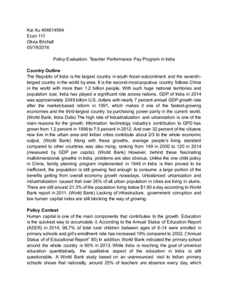Kai Xu 404614994
Econ 111
Olivia Brichall
05/18/2016
Policy Evaluation: Teacher Performance Pay Program in India
Country Outline
The Republic of India is the largest country in south Asian subcontinent and the seventh-
largest country in the world by area. It is the second-most-populous country follows China
in the world with more than 1.2 billion people. With such huge national territories and
population size, India has played a significant role across nations. GDP of India in 2014
was approximately 2049 billion U.S. dollars with nearly 7 percent annual GDP growth rate
after the market-based reform in 1991, which makes it one of the fastest-growing
economies and the third-largest country by purchasing power parity in the current world.
(World Bank, India Data) The high rate of Industrialization and urbanization is one of the
main reasons for the growth. Information technology industry’s contribution to GPD has
grown from 1.2 percent in 1998 to 7.5 percent in 2012. And over 32 percent of the citizens
now live in the urban area and Indian cities contribute about 2/3 to the whole economic
output. (World Bank) Along with these growths, average people’s living standard
compared to other countries was also rising, ranking from 149 in 2000 to 120 in 2014
(measured by GDP per capita). (World Bank) However, behind these fascinating
multidimensional growths in India, problems are also obvious. Unlike the one child policy
in China, family planning program implemented in 1949 in India is then proved to be
inefficient, the population is still growing fast enough to consume a large portion of the
benefits getting from overall economy growth nowadays. Unbalanced urbanization and
industrialization caused that over 26% of all urban population in cities are living in slums.
There are still around 21.3% of the population living below $1.90 a day according to World
Bank report in 2011. (World Bank) Lacking of infrastructure, government corruption and
low human capital index are still blocking the way of growing.
Policy Context
Human capital is one of the main components that contributes to the growth. Education
is the quickest way to accumulate it. According to the Annual Status of Education Report
(ASER) in 2014, 96.7% of total rural children between ages of 6-14 were enrolled in
primary schools and girl’s enrollment rate has increased 19% compared to 2002. (“Annual
Status of of Educational Report” 85) In addition, World Bank indicated the primary school
around the whole country is 90% in 2013. While India is reaching the goal of universal
education quantitatively, the qualitative aspect of the education in India is still
questionable. A World Bank study based on an unannounced visit to Indian primary
schools shows that nationally, around 25% of teachers are absence every day, which
 
