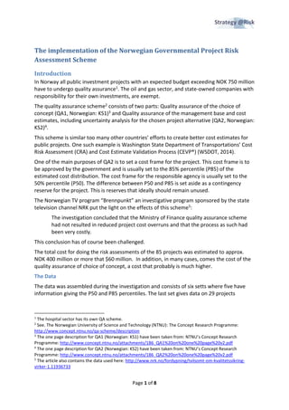 Page 1 of 8
The implementation of the Norwegian Governmental Project Risk
Assessment Scheme
Introduction
In Norway all public investment projects with an expected budget exceeding NOK 750 million
have to undergo quality assurance1. The oil and gas sector, and state-owned companies with
responsibility for their own investments, are exempt.
The quality assurance scheme2 consists of two parts: Quality assurance of the choice of
concept (QA1, Norwegian: KS1)3 and Quality assurance of the management base and cost
estimates, including uncertainty analysis for the chosen project alternative (QA2, Norwegian:
KS2)4.
This scheme is similar too many other countries’ efforts to create better cost estimates for
public projects. One such example is Washington State Department of Transportations’ Cost
Risk Assessment (CRA) and Cost Estimate Validation Process (CEVP®) (WSDOT, 2014).
One of the main purposes of QA2 is to set a cost frame for the project. This cost frame is to
be approved by the government and is usually set to the 85% percentile (P85) of the
estimated cost distribution. The cost frame for the responsible agency is usually set to the
50% percentile (P50). The difference between P50 and P85 is set aside as a contingency
reserve for the project. This is reserves that ideally should remain unused.
The Norwegian TV program “Brennpunkt” an investigative program sponsored by the state
television channel NRK put the light on the effects of this scheme5:
The investigation concluded that the Ministry of Finance quality assurance scheme
had not resulted in reduced project cost overruns and that the process as such had
been very costly.
This conclusion has of course been challenged.
The total cost for doing the risk assessments of the 85 projects was estimated to approx.
NOK 400 million or more that $60 million. In addition, in many cases, comes the cost of the
quality assurance of choice of concept, a cost that probably is much higher.
The Data
The data was assembled during the investigation and consists of six setts where five have
information giving the P50 and P85 percentiles. The last set gives data on 29 projects
1
The hospital sector has its own QA scheme.
2
See. The Norwegian University of Science and Technology (NTNU): The Concept Research Programme:
http://www.concept.ntnu.no/qa-scheme/description
3
The one page description for QA1 (Norwegian: KS1) have been taken from: NTNU’s Concept Research
Programme: http://www.concept.ntnu.no/attachments/186_QA1%20on%20one%20page%20v2.pdf
4
The one page description for QA2 (Norwegian: KS2) have been taken from: NTNU’s Concept Research
Programme: http://www.concept.ntnu.no/attachments/186_QA2%20on%20one%20page%20v2.pdf
5
The article also contains the data used here: http://www.nrk.no/fordypning/tvilsomt-om-kvalitetssikring-
virker-1.11936733
 