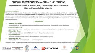 CORSO DI FORMAZIONE MANAGERIALE - 2° EDIZIONE
Responsabilità sociale in impresa (CSR) e metodologie per la stesura del
bilancio di sostenibilità e integrato
Presentazione del Corso
Manageritalia, in collaborazione con Fondazione Alma Mater, Dipartimento di Scienze Aziendali, Universidad de Cadiz, Methodos e Studio Maestrello, ha
progettato questo breve ma approfondito percorso formativo di 5 giornate, giunto alla sua seconda edizione, per dirigenti del settore terziario, con
l’obiettivo di fornire una prima conoscenza sui metodi, sugli strumenti e buone pratiche aziendali di sostenibilità e responsabilità sociale, attraverso
l’incontro e la discussione con accademici, ricercatori e manager che da anni ne studiano gli aspetti più significativi o lo applicano con successo all’interno
delle loro organizzazioni.
PROGRAMMA
 15 Gennaio 2016 (7 ore):
Introduzione alla CSR, allo stakeholders engagement e alla sua rilevanza strategica per la sostenibilità e crescita delle imprese.
 12 Febbraio 2016 (7 ore):
L'integrazione delle attività di CSR nel piano industriale. le metriche di misurazione dell'efficacia delle best practices. Alcuni casi italiani.
 11 Marzo 2016 (7 ore):
CSR business game. Simulare l'attività di CSR nelle imprese e gli impatti sul conto economico.
 15 Aprile 2016 (7 ore):
Strumenti per l'elaborazione di un bilancio di sostenibilità. Case histories italiani di successo.
 13 Maggio 2016 (7 ore):
Il bilancio finanziario economico integrato e la comunicazione esterna.
Sono inoltre previste 10 ore in Formazione a Distanza (webinar, video conferenze) con docenti accademici e manager di aziende nazionali e multinazionali.
 