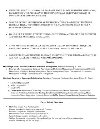 • CHECK THE RECEIVED CASES ON THE AVAILABLE TOOLS (FERMA WEB BASED APPLICATION,
BSCS) TO VERIFY THE ACCURACY OF THE COMPLAINTS AND REJECT WRONG CASES OR
COMMENT ON THE INCOMPLETE CASES.
• TAKE THE ACTIONS NEEDED TO SOLVE THE PROBLEM ON BSCS AND REPORT THE MAJOR
PROBLEMS THAT AFFECTS THE CUSTOMERS TO THE IT & TECHNICAL TEAMS TO FIND A
PERMANENT SOLUTION
• FOLLOW UP THE EMAILS WITH THE TECHNOLOGY TEAMS BY ANSWERING THEIR QUESTIONS
AND PROVIDE ANY NEEDED INFORMATION.
• AFTER RECEIVING THE FEEDBACK ON THE ABOVE MAILS IN THE AGREED TIMES, START
CHECK THE CREDIBILITY OF THOSE REPLIES BY USING THE AVAILABLE TOOLS.
• GATHER THE DATA OF THE CASES TO FORM A WEEKLY STATISTICAL REPORT AND ALSO TO BE
AS A RAW DATA READY TO BUILD A DYNAMIC DATABASE.
Education
Obtaining Career Certificate in Human Resources Management, American University in Cairo
• Coursework: Organizational Behavior, Recruitment and Selection Management, Compensation and Benefits
Management, Employee Relation Management, Talent Management (People Development) ,Performance
Management ,Strategic Human Resources Management
Obtained Bachelor of Business Administration, Faculty of Commerce English section, Assiut University Egypt
• Graduated Spring 2013
• Major: Accounting
• Grade: 60%
• Coursework: Principles of Marketing, Principles of Management, Human Resources, Organizational
Behavior, Production, International Trading, Development and Planning, Financial Accounting, Micro
Economics, Macro Economics, Economic Resources, Public finance, Money Banking, Insurance, Statistics.
Career Related Experience
• Marketing project (Car Wash project)
Created a marketing plan for a new car wash Company.
Invented a slogan and a logo for this business.
Developed a vision and a mission statement for it.
Specified target markets for the car wash project.
Studied the potential opportunities for it and analyzed the pros and cons of these opportunities.
Created a marketing mix for the project.
 