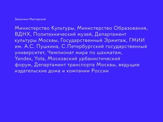 Заказчики Мастерской
Министерство Культуры, Министерство Образования,
ВДНХ, Политехнический музей, Департамент
культуры Москвы, Государственный Эрмитаж, ГМИИ
им. А.С. Пушкина, С. Петербургский государственный
университет, Чемпионат мира по шахматам,
Yandex, Yota, Московский урбанистический
форум, Департамент транспорта Москвы, ведущие
издательские дома и компании России
 