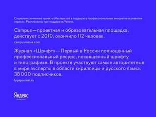 Социально значимые проекты Мастерской в поддержку профессиональных инициатив и развития
отрасли. Реализованы при поддержке Yandex.
Campus —проектная и образовательная площадка,
действует с 2010, окончило 112 человек.
campusrussia.com
Журнал «Шрифт» —Первый в России полноценный
профессиональный ресурс, посвященный шрифту
и типографике. В проекте участвуют самые авторитетные
в мире эксперты в области кириллицы и русского языка,
38 000 подписчиков.
typejournal.ru
 