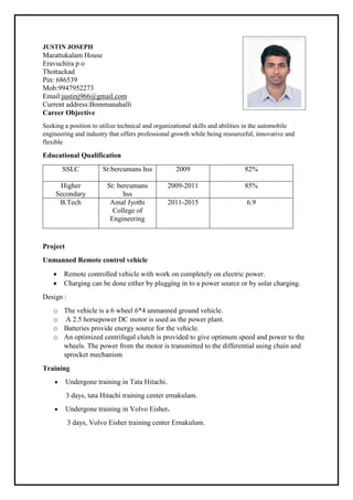 JUSTIN JOSEPH
Marattukalam House
Eravuchira p o
Thottackad
Pin: 686539
Mob:9947952273
Email:justinj966@gmail.com
Current address:Bommanahalli
Career Objective
Seeking a position to utilize technical and organizational skills and abilities in the automobile
engineering and industry that offers professional growth while being resourceful, innovative and
flexible
Educational Qualification
SSLC St:bercumans hss 2009 82%
Higher
Secondary
St: bercumans
hss
2009-2011 85%
B.Tech Amal Jyothi
College of
Engineering
2011-2015 6.9
Project
Unmanned Remote control vehicle
 Remote controlled vehicle with work on completely on electric power.
 Charging can be done either by plugging in to a power source or by solar charging.
Design :
o The vehicle is a 6 wheel 6*4 unmanned ground vehicle.
o A 2.5 horsepower DC motor is used as the power plant.
o Batteries provide energy source for the vehicle.
o An optimized centrifugal clutch is provided to give optimum speed and power to the
wheels. The power from the motor is transmitted to the differential using chain and
sprocket mechanism
Training
 Undergone training in Tata Hitachi.
3 days, tata Hitachi training center ernakulam.
 Undergone training in Volvo Eisher.
3 days, Volvo Eisher training center Ernakulum.
 