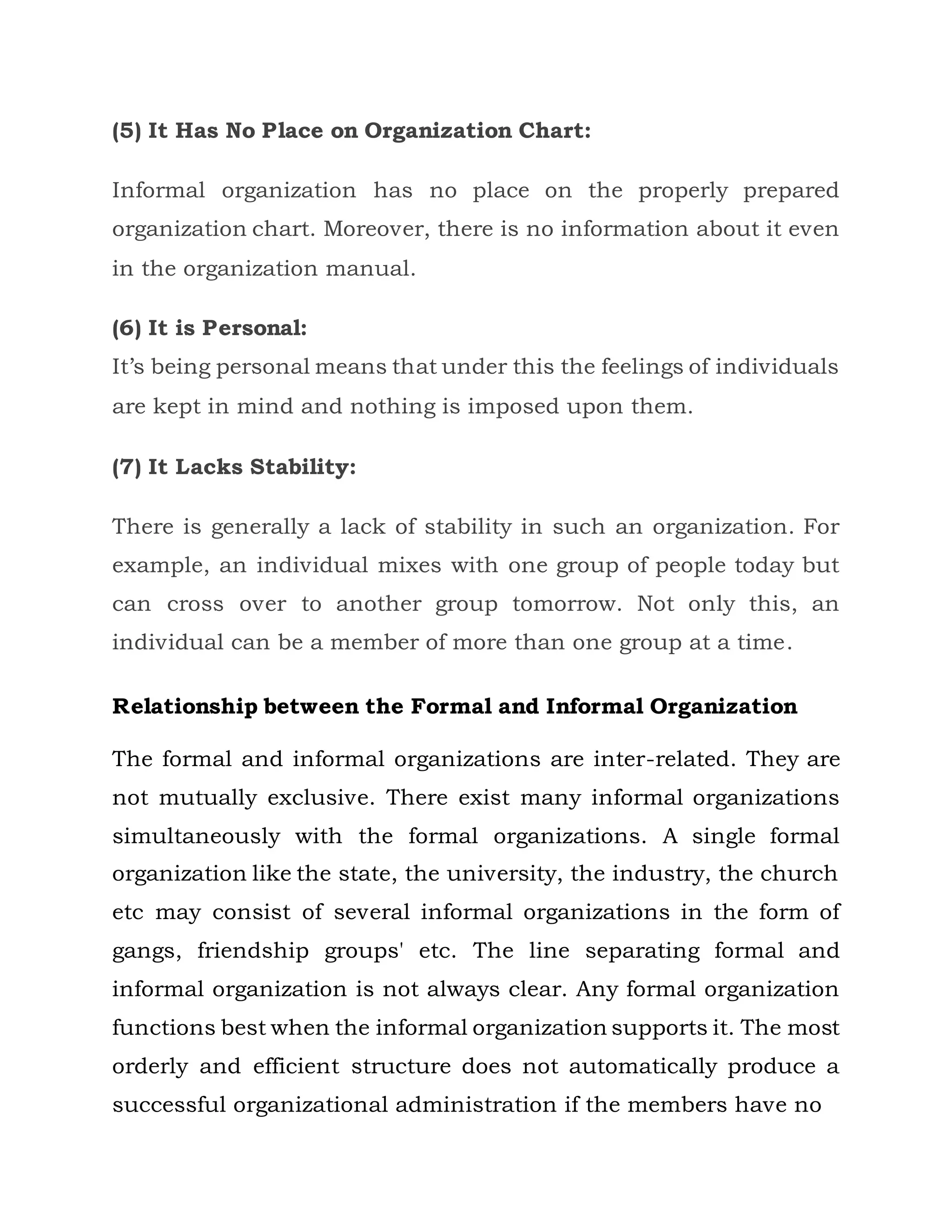 (5) It Has No Place on Organization Chart:
Informal organization has no place on the properly prepared
organization chart. Moreover, there is no information about it even
in the organization manual.
(6) It is Personal:
It’s being personal means that under this the feelings of individuals
are kept in mind and nothing is imposed upon them.
(7) It Lacks Stability:
There is generally a lack of stability in such an organization. For
example, an individual mixes with one group of people today but
can cross over to another group tomorrow. Not only this, an
individual can be a member of more than one group at a time.
Relationship between the Formal and Informal Organization
The formal and informal organizations are inter-related. They are
not mutually exclusive. There exist many informal organizations
simultaneously with the formal organizations. A single formal
organization like the state, the university, the industry, the church
etc may consist of several informal organizations in the form of
gangs, friendship groups' etc. The line separating formal and
informal organization is not always clear. Any formal organization
functions best when the informal organization supports it. The most
orderly and efficient structure does not automatically produce a
successful organizational administration if the members have no
 