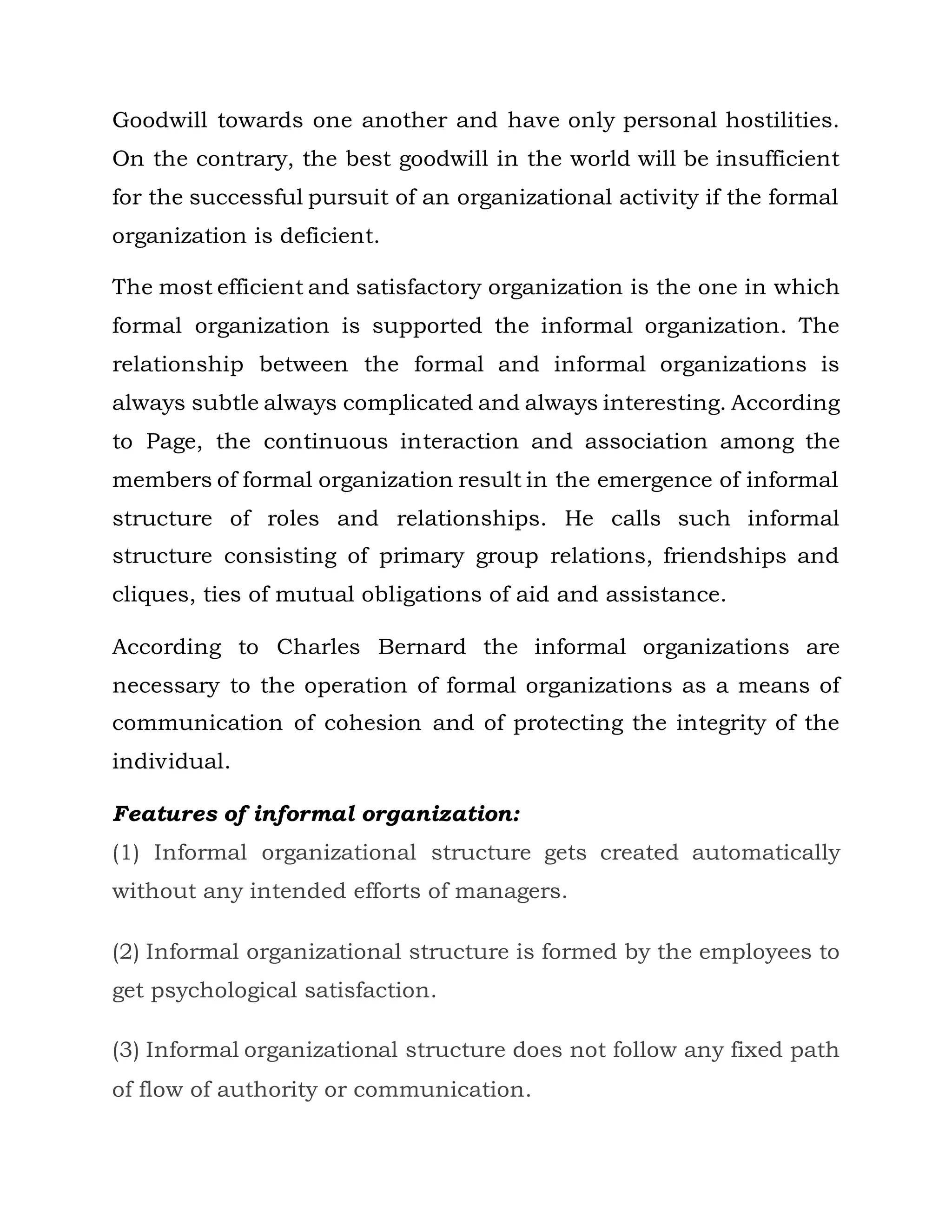 Goodwill towards one another and have only personal hostilities.
On the contrary, the best goodwill in the world will be insufficient
for the successful pursuit of an organizational activity if the formal
organization is deficient.
The most efficient and satisfactory organization is the one in which
formal organization is supported the informal organization. The
relationship between the formal and informal organizations is
always subtle always complicated and always interesting. According
to Page, the continuous interaction and association among the
members of formal organization result in the emergence of informal
structure of roles and relationships. He calls such informal
structure consisting of primary group relations, friendships and
cliques, ties of mutual obligations of aid and assistance.
According to Charles Bernard the informal organizations are
necessary to the operation of formal organizations as a means of
communication of cohesion and of protecting the integrity of the
individual.
Features of informal organization:
(1) Informal organizational structure gets created automatically
without any intended efforts of managers.
(2) Informal organizational structure is formed by the employees to
get psychological satisfaction.
(3) Informal organizational structure does not follow any fixed path
of flow of authority or communication.
 