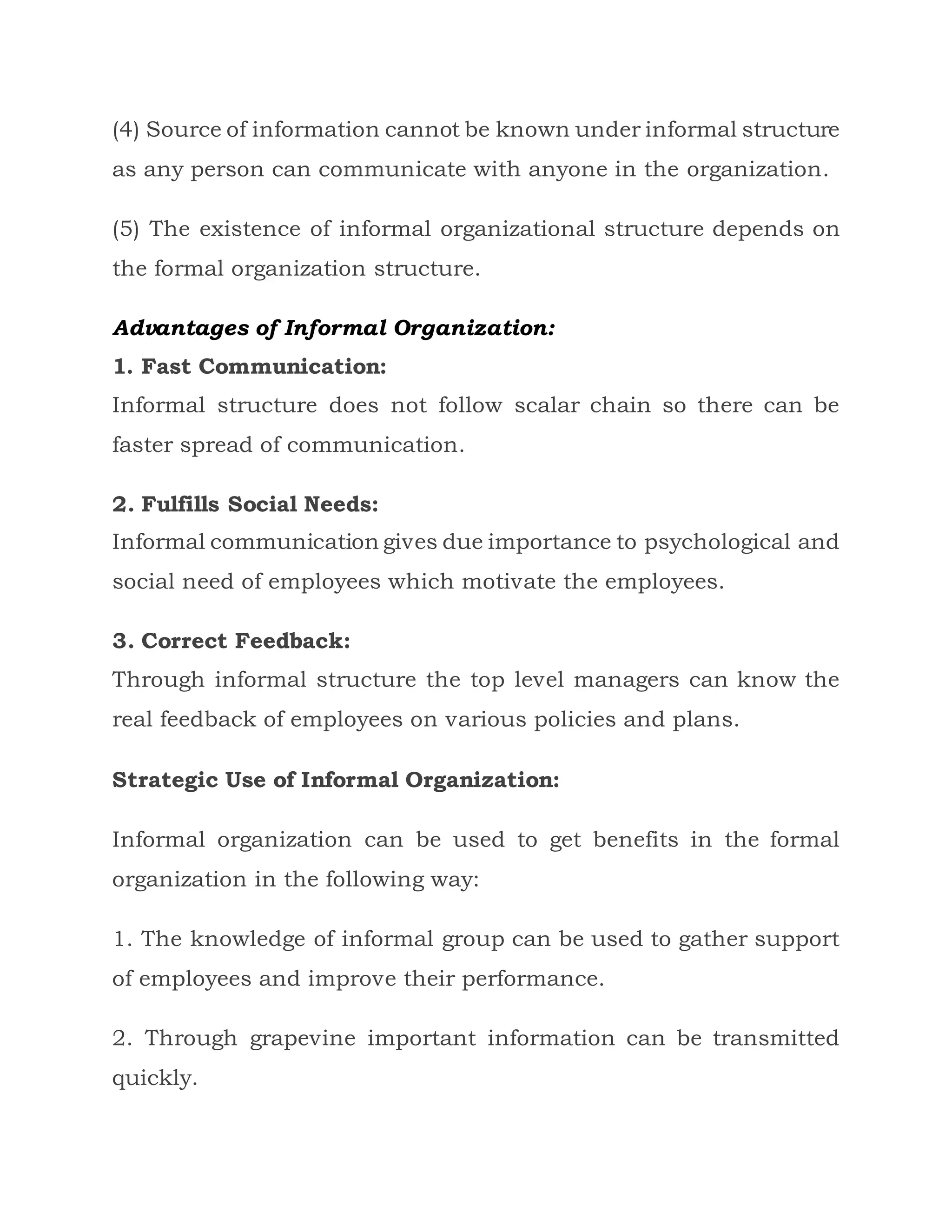 (4) Source of information cannot be known under informal structure
as any person can communicate with anyone in the organization.
(5) The existence of informal organizational structure depends on
the formal organization structure.
Advantages of Informal Organization:
1. Fast Communication:
Informal structure does not follow scalar chain so there can be
faster spread of communication.
2. Fulfills Social Needs:
Informal communication gives due importance to psychological and
social need of employees which motivate the employees.
3. Correct Feedback:
Through informal structure the top level managers can know the
real feedback of employees on various policies and plans.
Strategic Use of Informal Organization:
Informal organization can be used to get benefits in the formal
organization in the following way:
1. The knowledge of informal group can be used to gather support
of employees and improve their performance.
2. Through grapevine important information can be transmitted
quickly.
 