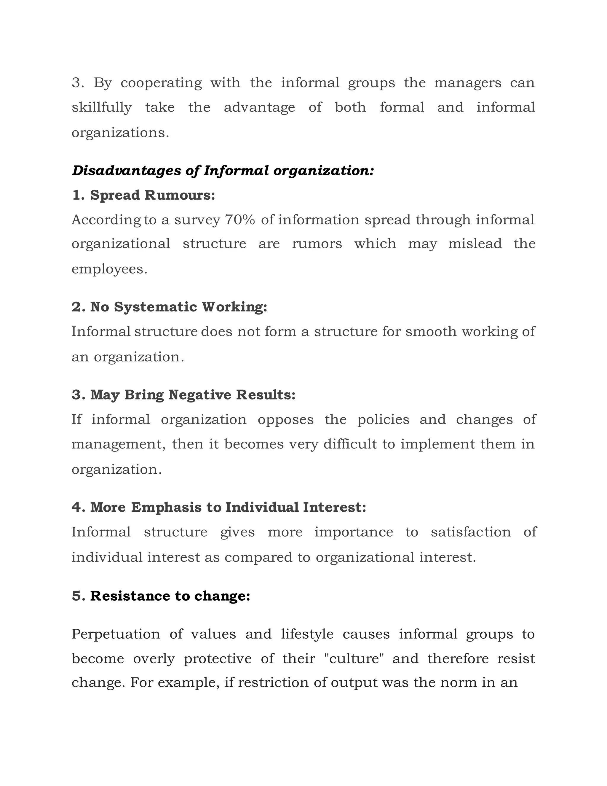 3. By cooperating with the informal groups the managers can
skillfully take the advantage of both formal and informal
organizations.
Disadvantages of Informal organization:
1. Spread Rumours:
According to a survey 70% of information spread through informal
organizational structure are rumors which may mislead the
employees.
2. No Systematic Working:
Informal structure does not form a structure for smooth working of
an organization.
3. May Bring Negative Results:
If informal organization opposes the policies and changes of
management, then it becomes very difficult to implement them in
organization.
4. More Emphasis to Individual Interest:
Informal structure gives more importance to satisfaction of
individual interest as compared to organizational interest.
5. Resistance to change:
Perpetuation of values and lifestyle causes informal groups to
become overly protective of their "culture" and therefore resist
change. For example, if restriction of output was the norm in an
 