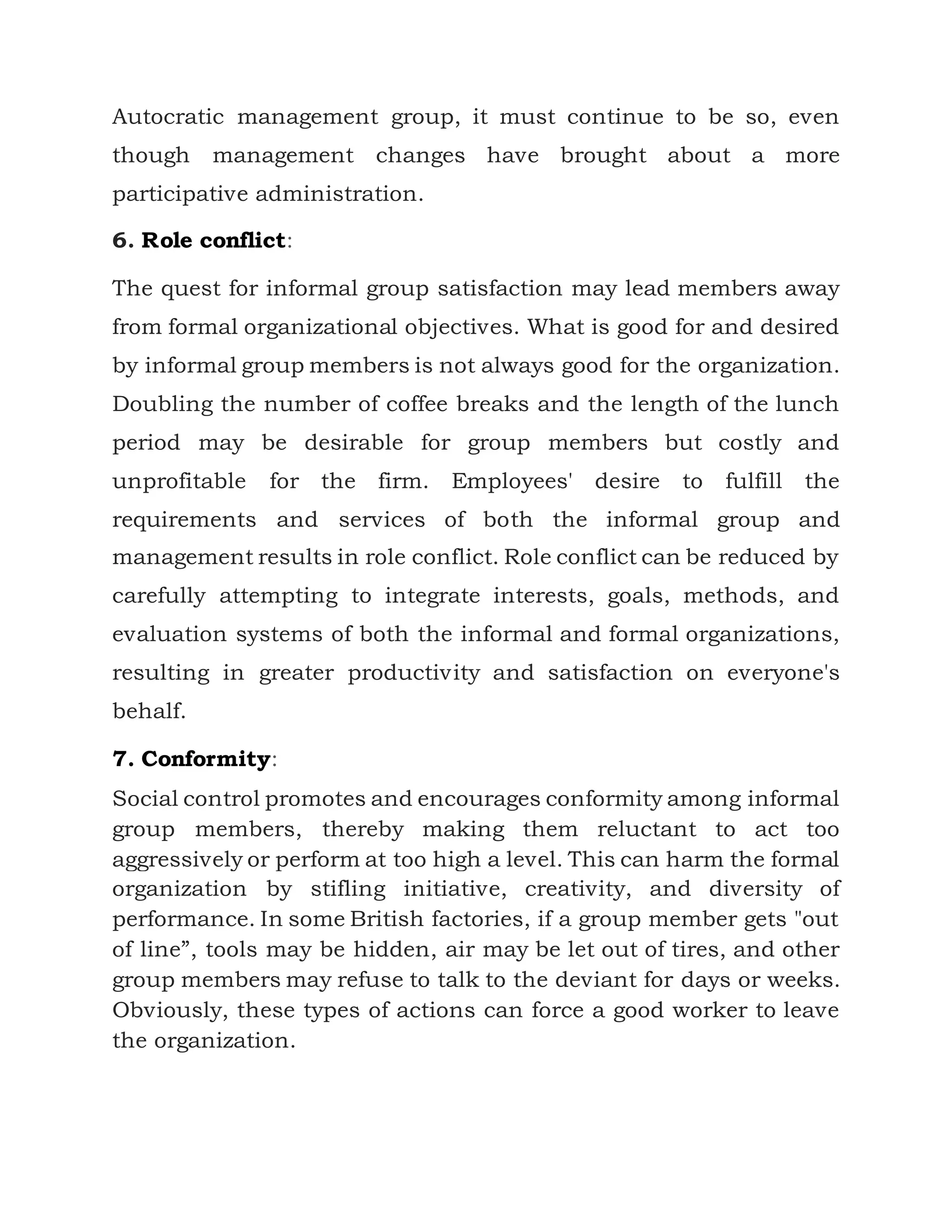 Autocratic management group, it must continue to be so, even
though management changes have brought about a more
participative administration.
6. Role conflict:
The quest for informal group satisfaction may lead members away
from formal organizational objectives. What is good for and desired
by informal group members is not always good for the organization.
Doubling the number of coffee breaks and the length of the lunch
period may be desirable for group members but costly and
unprofitable for the firm. Employees' desire to fulfill the
requirements and services of both the informal group and
management results in role conflict. Role conflict can be reduced by
carefully attempting to integrate interests, goals, methods, and
evaluation systems of both the informal and formal organizations,
resulting in greater productivity and satisfaction on everyone's
behalf.
7. Conformity:
Social control promotes and encourages conformity among informal
group members, thereby making them reluctant to act too
aggressively or perform at too high a level. This can harm the formal
organization by stifling initiative, creativity, and diversity of
performance. In some British factories, if a group member gets "out
of line”, tools may be hidden, air may be let out of tires, and other
group members may refuse to talk to the deviant for days or weeks.
Obviously, these types of actions can force a good worker to leave
the organization.
 