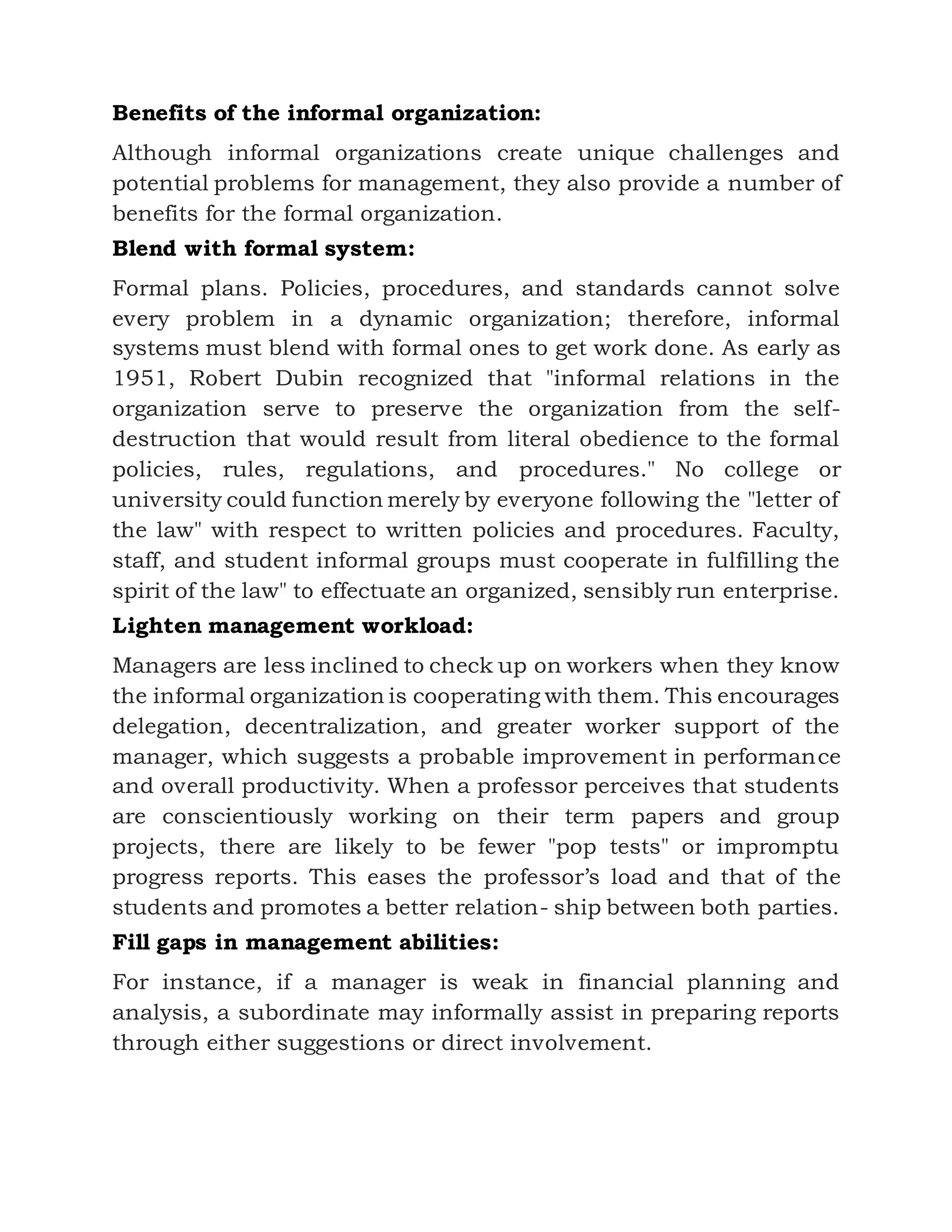 Benefits of the informal organization:
Although informal organizations create unique challenges and
potential problems for management, they also provide a number of
benefits for the formal organization.
Blend with formal system:
Formal plans. Policies, procedures, and standards cannot solve
every problem in a dynamic organization; therefore, informal
systems must blend with formal ones to get work done. As early as
1951, Robert Dubin recognized that "informal relations in the
organization serve to preserve the organization from the self-
destruction that would result from literal obedience to the formal
policies, rules, regulations, and procedures." No college or
university could function merely by everyone following the "letter of
the law" with respect to written policies and procedures. Faculty,
staff, and student informal groups must cooperate in fulfilling the
spirit of the law" to effectuate an organized, sensibly run enterprise.
Lighten management workload:
Managers are less inclined to check up on workers when they know
the informal organization is cooperating with them. This encourages
delegation, decentralization, and greater worker support of the
manager, which suggests a probable improvement in performance
and overall productivity. When a professor perceives that students
are conscientiously working on their term papers and group
projects, there are likely to be fewer "pop tests" or impromptu
progress reports. This eases the professor’s load and that of the
students and promotes a better relation- ship between both parties.
Fill gaps in management abilities:
For instance, if a manager is weak in financial planning and
analysis, a subordinate may informally assist in preparing reports
through either suggestions or direct involvement.
 