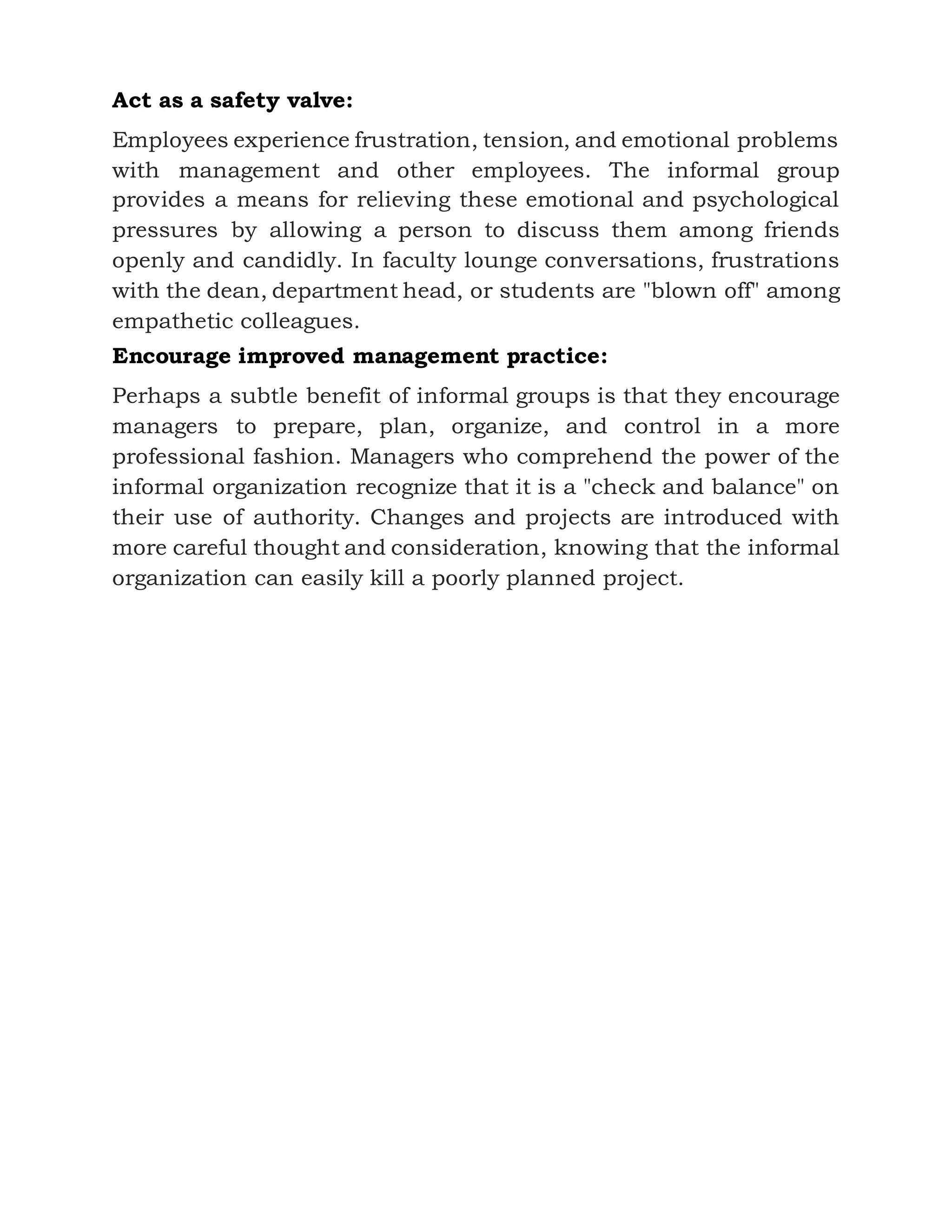 Act as a safety valve:
Employees experience frustration, tension, and emotional problems
with management and other employees. The informal group
provides a means for relieving these emotional and psychological
pressures by allowing a person to discuss them among friends
openly and candidly. In faculty lounge conversations, frustrations
with the dean, department head, or students are "blown off" among
empathetic colleagues.
Encourage improved management practice:
Perhaps a subtle benefit of informal groups is that they encourage
managers to prepare, plan, organize, and control in a more
professional fashion. Managers who comprehend the power of the
informal organization recognize that it is a "check and balance" on
their use of authority. Changes and projects are introduced with
more careful thought and consideration, knowing that the informal
organization can easily kill a poorly planned project.
 
