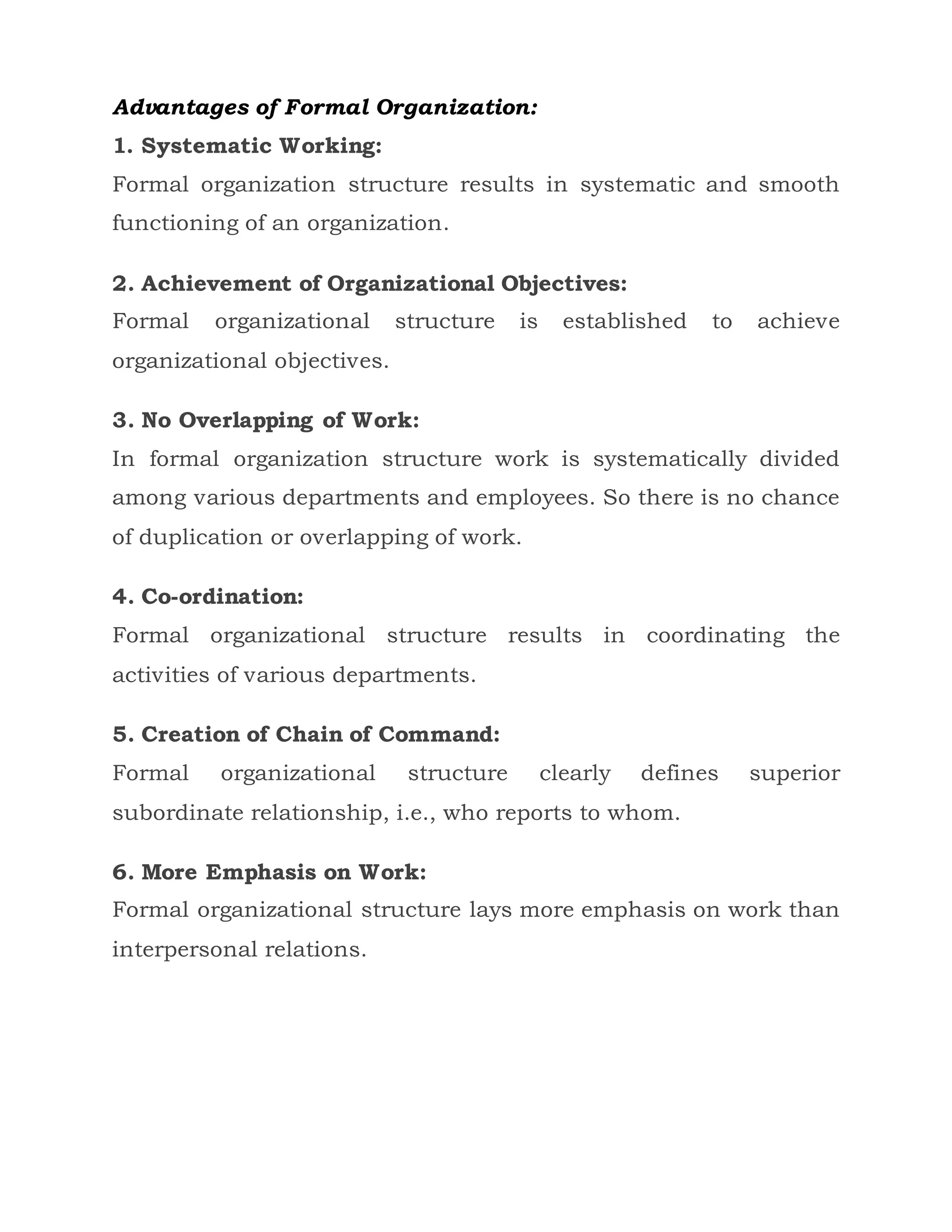 Advantages of Formal Organization:
1. Systematic Working:
Formal organization structure results in systematic and smooth
functioning of an organization.
2. Achievement of Organizational Objectives:
Formal organizational structure is established to achieve
organizational objectives.
3. No Overlapping of Work:
In formal organization structure work is systematically divided
among various departments and employees. So there is no chance
of duplication or overlapping of work.
4. Co-ordination:
Formal organizational structure results in coordinating the
activities of various departments.
5. Creation of Chain of Command:
Formal organizational structure clearly defines superior
subordinate relationship, i.e., who reports to whom.
6. More Emphasis on Work:
Formal organizational structure lays more emphasis on work than
interpersonal relations.
 