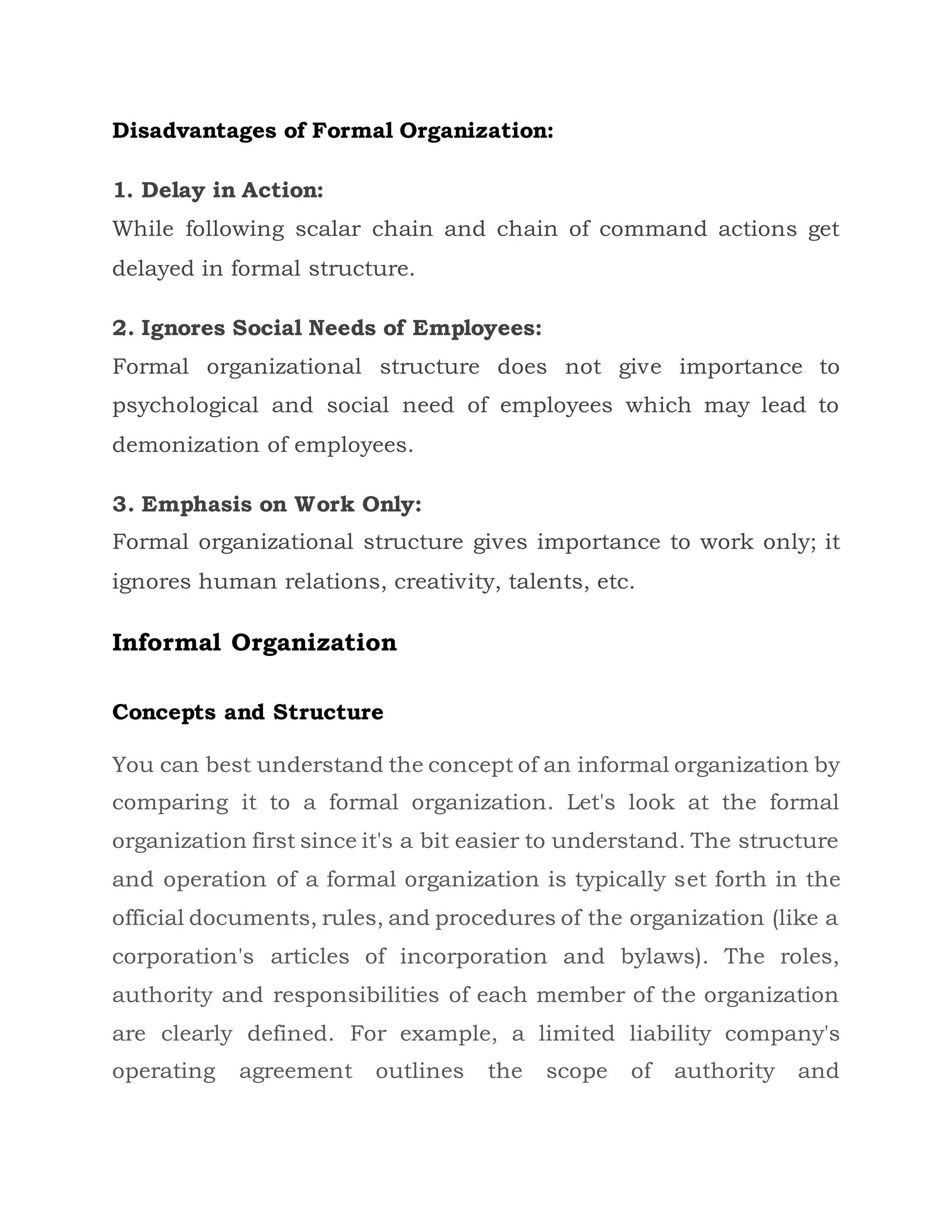 Disadvantages of Formal Organization:
1. Delay in Action:
While following scalar chain and chain of command actions get
delayed in formal structure.
2. Ignores Social Needs of Employees:
Formal organizational structure does not give importance to
psychological and social need of employees which may lead to
demonization of employees.
3. Emphasis on Work Only:
Formal organizational structure gives importance to work only; it
ignores human relations, creativity, talents, etc.
Informal Organization
Concepts and Structure
You can best understand the concept of an informal organization by
comparing it to a formal organization. Let's look at the formal
organization first since it's a bit easier to understand. The structure
and operation of a formal organization is typically set forth in the
official documents, rules, and procedures of the organization (like a
corporation's articles of incorporation and bylaws). The roles,
authority and responsibilities of each member of the organization
are clearly defined. For example, a limited liability company's
operating agreement outlines the scope of authority and
 