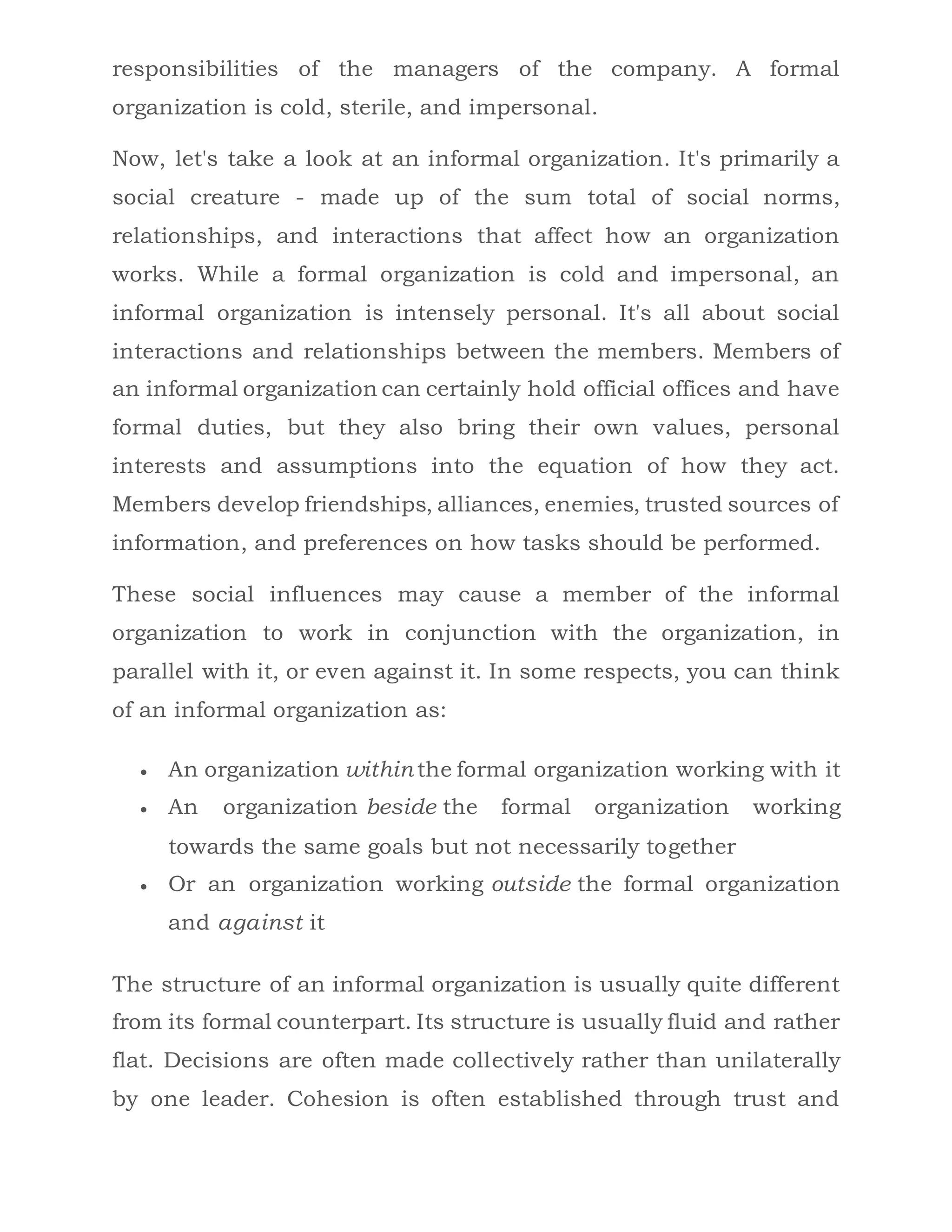 responsibilities of the managers of the company. A formal
organization is cold, sterile, and impersonal.
Now, let's take a look at an informal organization. It's primarily a
social creature - made up of the sum total of social norms,
relationships, and interactions that affect how an organization
works. While a formal organization is cold and impersonal, an
informal organization is intensely personal. It's all about social
interactions and relationships between the members. Members of
an informal organization can certainly hold official offices and have
formal duties, but they also bring their own values, personal
interests and assumptions into the equation of how they act.
Members develop friendships, alliances, enemies, trusted sources of
information, and preferences on how tasks should be performed.
These social influences may cause a member of the informal
organization to work in conjunction with the organization, in
parallel with it, or even against it. In some respects, you can think
of an informal organization as:
 An organization within the formal organization working with it
 An organization beside the formal organization working
towards the same goals but not necessarily together
 Or an organization working outside the formal organization
and against it
The structure of an informal organization is usually quite different
from its formal counterpart. Its structure is usually fluid and rather
flat. Decisions are often made collectively rather than unilaterally
by one leader. Cohesion is often established through trust and
 