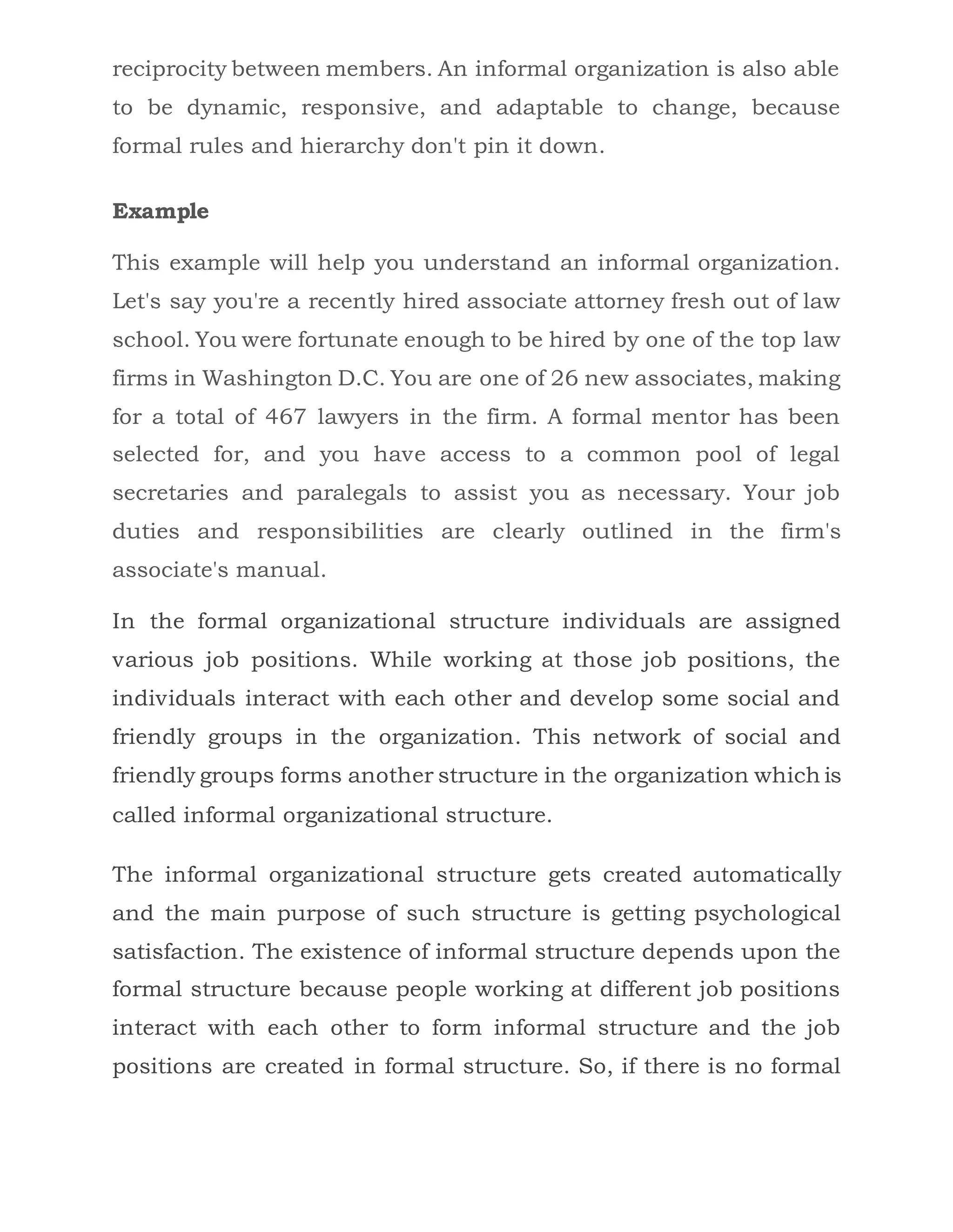 reciprocity between members. An informal organization is also able
to be dynamic, responsive, and adaptable to change, because
formal rules and hierarchy don't pin it down.
Example
This example will help you understand an informal organization.
Let's say you're a recently hired associate attorney fresh out of law
school. You were fortunate enough to be hired by one of the top law
firms in Washington D.C. You are one of 26 new associates, making
for a total of 467 lawyers in the firm. A formal mentor has been
selected for, and you have access to a common pool of legal
secretaries and paralegals to assist you as necessary. Your job
duties and responsibilities are clearly outlined in the firm's
associate's manual.
In the formal organizational structure individuals are assigned
various job positions. While working at those job positions, the
individuals interact with each other and develop some social and
friendly groups in the organization. This network of social and
friendly groups forms another structure in the organization which is
called informal organizational structure.
The informal organizational structure gets created automatically
and the main purpose of such structure is getting psychological
satisfaction. The existence of informal structure depends upon the
formal structure because people working at different job positions
interact with each other to form informal structure and the job
positions are created in formal structure. So, if there is no formal
 