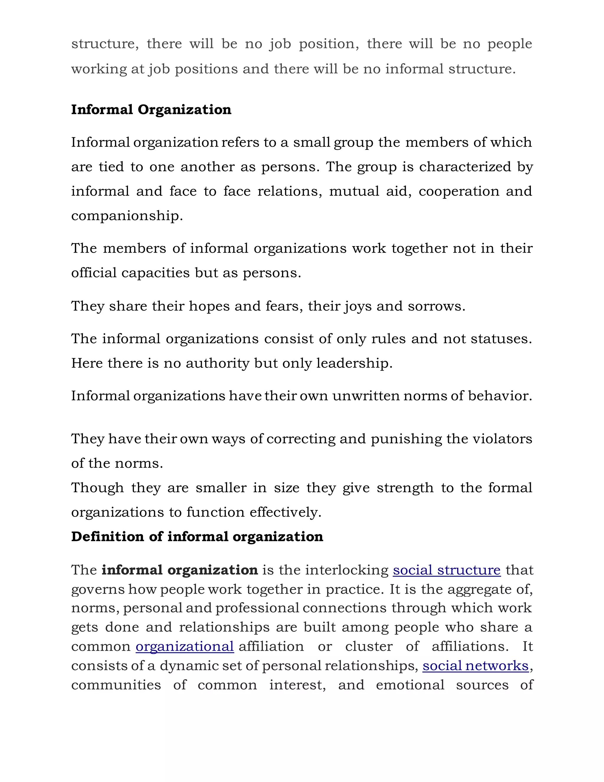 structure, there will be no job position, there will be no people
working at job positions and there will be no informal structure.
Informal Organization
Informal organization refers to a small group the members of which
are tied to one another as persons. The group is characterized by
informal and face to face relations, mutual aid, cooperation and
companionship.
The members of informal organizations work together not in their
official capacities but as persons.
They share their hopes and fears, their joys and sorrows.
The informal organizations consist of only rules and not statuses.
Here there is no authority but only leadership.
Informal organizations have their own unwritten norms of behavior.
They have their own ways of correcting and punishing the violators
of the norms.
Though they are smaller in size they give strength to the formal
organizations to function effectively.
Definition of informal organization
The informal organization is the interlocking social structure that
governs how people work together in practice. It is the aggregate of,
norms, personal and professional connections through which work
gets done and relationships are built among people who share a
common organizational affiliation or cluster of affiliations. It
consists of a dynamic set of personal relationships, social networks,
communities of common interest, and emotional sources of
 