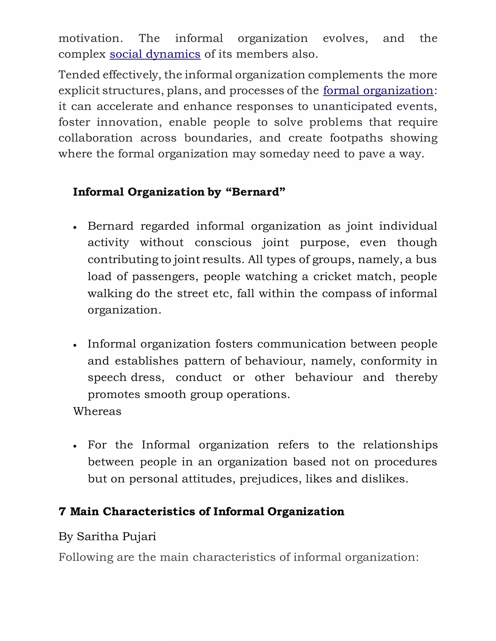 motivation. The informal organization evolves, and the
complex social dynamics of its members also.
Tended effectively, the informal organization complements the more
explicit structures, plans, and processes of the formal organization:
it can accelerate and enhance responses to unanticipated events,
foster innovation, enable people to solve problems that require
collaboration across boundaries, and create footpaths showing
where the formal organization may someday need to pave a way.
Informal Organization by “Bernard”
 Bernard regarded informal organization as joint individual
activity without conscious joint purpose, even though
contributing to joint results. All types of groups, namely, a bus
load of passengers, people watching a cricket match, people
walking do the street etc, fall within the compass of informal
organization.
 Informal organization fosters communication between people
and establishes pattern of behaviour, namely, conformity in
speech dress, conduct or other behaviour and thereby
promotes smooth group operations.
Whereas
 For the Informal organization refers to the relationships
between people in an organization based not on procedures
but on personal attitudes, prejudices, likes and dislikes.
7 Main Characteristics of Informal Organization
By Saritha Pujari
Following are the main characteristics of informal organization:
 