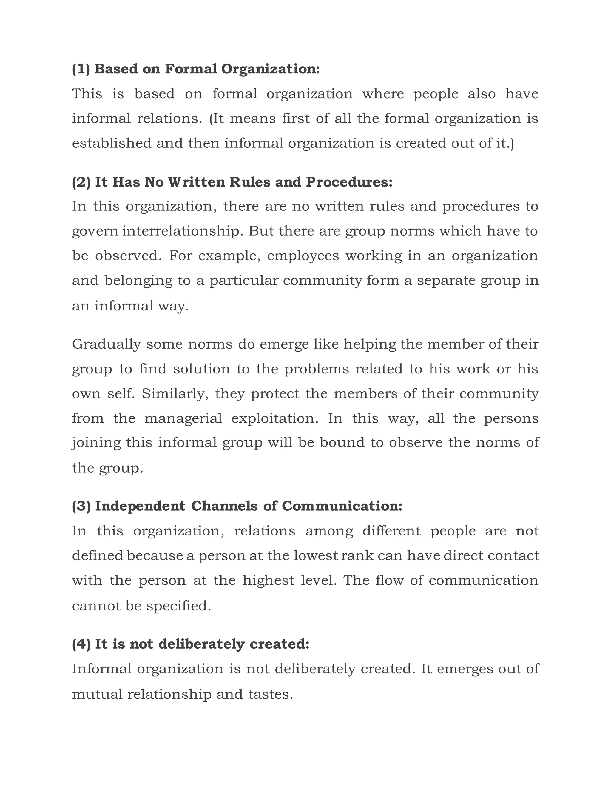 (1) Based on Formal Organization:
This is based on formal organization where people also have
informal relations. (It means first of all the formal organization is
established and then informal organization is created out of it.)
(2) It Has No Written Rules and Procedures:
In this organization, there are no written rules and procedures to
govern interrelationship. But there are group norms which have to
be observed. For example, employees working in an organization
and belonging to a particular community form a separate group in
an informal way.
Gradually some norms do emerge like helping the member of their
group to find solution to the problems related to his work or his
own self. Similarly, they protect the members of their community
from the managerial exploitation. In this way, all the persons
joining this informal group will be bound to observe the norms of
the group.
(3) Independent Channels of Communication:
In this organization, relations among different people are not
defined because a person at the lowest rank can have direct contact
with the person at the highest level. The flow of communication
cannot be specified.
(4) It is not deliberately created:
Informal organization is not deliberately created. It emerges out of
mutual relationship and tastes.
 