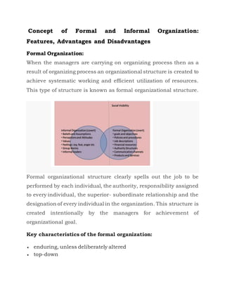 Concept of Formal and Informal Organization:
Features, Advantages and Disadvantages
Formal Organization:
When the managers are carrying on organizing process then as a
result of organizing process an organizational structure is created to
achieve systematic working and efficient utilization of resources.
This type of structure is known as formal organizational structure.
Formal organizational structure clearly spells out the job to be
performed by each individual, the authority, responsibility assigned
to every individual, the superior- subordinate relationship and the
designation of every individual in the organization. This structure is
created intentionally by the managers for achievement of
organizational goal.
Key characteristics of the formal organization:
 enduring, unless deliberately altered
 top-down
 