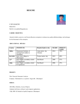 RESUME
C.SIVASAKTHI
9036134761
Mail Id: sivasakthic05@gmail.com
CAREER OBJECTIVE:
-Intend to build a career in a well known Business enterprise to enhance my quality,skills,knowledge and technique
for the betterment of the enterprise.
EDUCATIONAL DETAILS
Course INSTITUTE Board of univer sity YEARS PERCEN
TAGE
MBA Gnanamani Institute of
management studies in
Namakkal
Anna univer sity
Chennai
2014 76%
B.COM Govt Arts College in
Dharmapuri
Periyer univer sity 2012 60%
12th Govt Higher secondary school
B.Agraharam
Stat Board 2008 67%
10th Govt Higher secondary school
B.Agraharam
Stat Board 2006 47%
PROJECT:
Title: Financial Statement Analysis
Company: Subramanisiva co-oprative Sugar mill , Dharmapuri
SKILLS:
-MS Office (Outlook, Access,Project).
-Updated with latest software’s and computer applications.
-Tally ERP (9) Studied at Apollo Computers, Dharmapuri
 