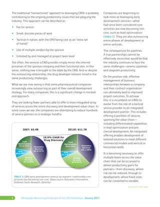 3 Whitepaper: Maximizing the Success of Your CRO Partnerships January 2011
The traditional “transactional” approach to leveraging CROs is probably
contributing to the ongoing productivity issues that are plaguing the
industry. This approach can be described as:
•	 Fee for service
•	 Small, discrete pieces of work
•	 Tactical in nature, with the CRO being cast as an “extra set
of hands”
•	 Use of multiple vendors by the sponsor
•	 Initiated by and managed at project team level
Too often, the services a CRO provides simply mirror the internal
processes of the sponsor company and their functional silos. In this
sense, nothing new is brought to the table by the CRO. And so despite
the outsourcing relationship, the drug developer remains mired in the
same productivity challenges.
What we are now seeing is that some pharmaceutical companies
increasingly view outsourcing as part of their overall development
strategy. For many companies, this is a significant change in mindset
and approach.
They are seeking fewer partners able to offer a more integrated array
of services across the entire discovery and development value chain. In
some cases we see, the companies are attempting to reduce hundreds
of service partners to a strategic handful.
Companies are beginning to
look more at leveraging early
development services—what
had once been considered core
activities are now becoming non-
core, such as lead optimization
(Table 3). They are also outsourcing
entire phases of development or
entire verticals.
The consequences for pipelines,
if true partnerships cannot be
effectively reconciled, would be that
the industry continues to face the
same challenges—anemic pipelines
and stagnant productivity.
On the positive side, effective
management of business
relationships between a company
and their contract organization
can ultimately lead to improved
project outcomes. To achieve
this, it is incumbent on CROs to
evolve from the role of a tactical
service provider to an integrated
development partner. This includes
offering a portfolio of services
spanning the value chain—
including differentiated capabilities
in lead optimization and pre-
clinical development. An integrated
offering enables development of
tailored solutions to meet different
commercial models and vertical or
horizontal needs.
It is becoming necessary to offer
multiple levers across the value
chain that can be accessed to
deliver productivity gains for
partners—from discovery, where
risk can be reduced, through to
development, where fixed costs
can be converted to variable.
continued on next page
Table 3: CRO early development revenue by segment: traditionally-core
activities are becoming non-core. (Data source: Kalorama Information,
Goldman Sachs Research, Deloitte)
 