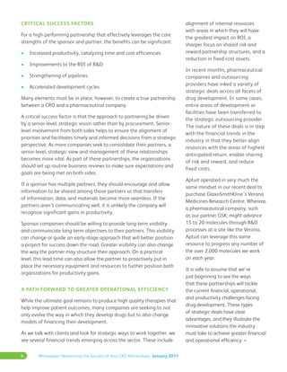 4 Whitepaper: Maximizing the Success of Your CRO Partnerships January 2011
Critical Success Factors
For a high-performing partnership that effectively leverages the core
strengths of the sponsor and partner, the benefits can be significant:
•	 Increased productivity, catalyzing time and cost efficiencies
•	 Improvements to the ROI of R&D
•	 Strengthening of pipelines
•	 Accelerated development cycles
Many elements must be in place, however, to create a true partnership
between a CRO and a pharmaceutical company.
A critical success factor is that the approach to partnering be driven
by a senior-level, strategic vision rather than by procurement. Senior-
level involvement from both sides helps to ensure the alignment of
priorities and facilitates timely and informed decisions from a strategic
perspective. As more companies seek to consolidate their partners, a
senior-level, strategic view and management of these relationships
becomes more vital. As part of these partnerships, the organizations
should set up routine business reviews to make sure expectations and
goals are being met on both sides.
If a sponsor has multiple partners, they should encourage and allow
information to be shared among those partners so that transfers
of information, data, and materials become more seamless. If the
partners aren’t communicating well, it is unlikely the company will
recognize significant gains in productivity.
Sponsor companies should be willing to provide long-term visibility
and communicate long-term objectives to their partners. This visibility
can change or guide an early-stage approach that will better position
a project for success down the road. Greater visibility can also change
the way the partner may structure their approach. On a practical
level, this lead time can also allow the partner to proactively put in
place the necessary equipment and resources to further position both
organizations for productivity gains.
A Path Forward to Greater Operational Efficiency
While the ultimate goal remains to produce high quality therapies that
help improve patient outcomes, many companies are seeking to not
only evolve the way in which they develop drugs but to also change
models of financing their development.
As we talk with clients and look for strategic ways to work together, we
see several financial trends emerging across the sector. These include
alignment of internal resources
with areas in which they will have
the greatest impact on ROI, a
sharper focus on shared risk and
reward partnership structures, and a
reduction in fixed-cost assets.
In recent months, pharmaceutical
companies and outsourcing
providers have inked a variety of
strategic deals across all facets of
drug development. In some cases,
entire areas of development or
facilities have been transferred to
the strategic outsourcing provider.
The nature of these deals is in step
with the financial trends in the
industry in that they better align
resources with the areas of highest
anticipated return, enable sharing
of risk and reward, and reduce
fixed costs.
Aptuit operated in very much the
same mindset in our recent deal to
purchase GlaxoSmithKline’s Verona
Medicines Research Centre. Whereas
a pharmaceutical company, such
as our partner GSK, might advance
15 to 20 molecules through R&D
processes at a site like the Verona,
Aptuit can leverage this same
resource to progress any number of
the over 2,000 molecules we work
on each year.
It is safe to assume that we’re
just beginning to see the ways
that these partnerships will tackle
the current financial, operational,
and productivity challenges facing
drug development. These types
of strategic deals have clear
advantages, and they illustrate the
innovative solutions the industry
must take to achieve greater financial
and operational efficiency. •
 