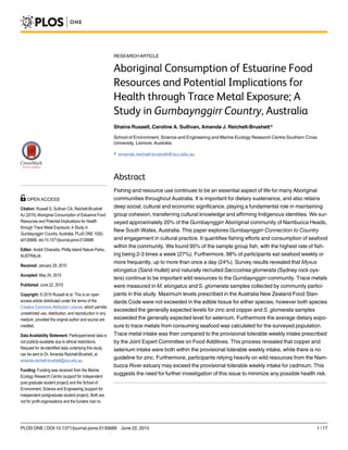 RESEARCH ARTICLE
Aboriginal Consumption of Estuarine Food
Resources and Potential Implications for
Health through Trace Metal Exposure; A
Study in Gumbaynggirr Country, Australia
Shaina Russell, Caroline A. Sullivan, Amanda J. Reichelt-Brushett*
School of Environment, Science and Engineering and Marine Ecology Research Centre Southern Cross
University, Lismore, Australia
* amanda.reichelt-brushett@scu.edu.au
Abstract
Fishing and resource use continues to be an essential aspect of life for many Aboriginal
communities throughout Australia. It is important for dietary sustenance, and also retains
deep social, cultural and economic significance, playing a fundamental role in maintaining
group cohesion, transferring cultural knowledge and affirming Indigenous identities. We sur-
veyed approximately 20% of the Gumbaynggirr Aboriginal community of Nambucca Heads,
New South Wales, Australia. This paper explores Gumbaynggirr Connection to Country
and engagement in cultural practice. It quantifies fishing efforts and consumption of seafood
within the community. We found 95% of the sample group fish, with the highest rate of fish-
ing being 2-3 times a week (27%). Furthermore, 98% of participants eat seafood weekly or
more frequently, up to more than once a day (24%). Survey results revealed that Myxus
elongatus (Sand mullet) and naturally recruited Saccostrea glomerata (Sydney rock oys-
ters) continue to be important wild resources to the Gumbaynggirr community. Trace metals
were measured in M. elongatus and S. glomerata samples collected by community partici-
pants in this study. Maximum levels prescribed in the Australia New Zealand Food Stan-
dards Code were not exceeded in the edible tissue for either species, however both species
exceeded the generally expected levels for zinc and copper and S. glomerata samples
exceeded the generally expected level for selenium. Furthermore the average dietary expo-
sure to trace metals from consuming seafood was calculated for the surveyed population.
Trace metal intake was then compared to the provisional tolerable weekly intake prescribed
by the Joint Expert Committee on Food Additives. This process revealed that copper and
selenium intake were both within the provisional tolerable weekly intake, while there is no
guideline for zinc. Furthermore, participants relying heavily on wild resources from the Nam-
bucca River estuary may exceed the provisional tolerable weekly intake for cadmium. This
suggests the need for further investigation of this issue to minimize any possible health risk.
PLOS ONE | DOI:10.1371/journal.pone.0130689 June 22, 2015 1 / 17
a11111
OPEN ACCESS
Citation: Russell S, Sullivan CA, Reichelt-Brushett
AJ (2015) Aboriginal Consumption of Estuarine Food
Resources and Potential Implications for Health
through Trace Metal Exposure; A Study in
Gumbaynggirr Country, Australia. PLoS ONE 10(6):
e0130689. doi:10.1371/journal.pone.0130689
Editor: André Chiaradia, Phillip Island Nature Parks,
AUSTRALIA
Received: January 29, 2015
Accepted: May 24, 2015
Published: June 22, 2015
Copyright: © 2015 Russell et al. This is an open
access article distributed under the terms of the
Creative Commons Attribution License, which permits
unrestricted use, distribution, and reproduction in any
medium, provided the original author and source are
credited.
Data Availability Statement: Participant-level data is
not publicly-available due to ethical restrictions.
Request for de-identified data underlying this study
can be sent to Dr. Amanda Reichelt-Brushett, at
amanda.reichelt-brushett@scu.edu.au.
Funding: Funding was received from the Marine
Ecology Research Centre (support for independent
post graduate student project) and the School of
Environment, Science and Engineering (support for
independent postgraduate student project). Both are
not for profit organisations and the funders had no
 