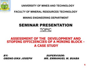 UNIVERSITY OF MINES AND TECHNOLOGY
FACULTY OF MINERAL RESOURCES TECHNOLOGY
MINING ENGINEERING DEPARTMENT
SEMINAR PRESENTATION
TOPIC
ASSESSMENT OF THE DEVELOPMENT AND
STOPING EFFICIENCIES OF A MINING BLOCK -
A CASE STUDY
BY: SUPERVISOR:
OBENG-SIKA JOSEPH MR. EMMANUEL M. BUABA
1
 