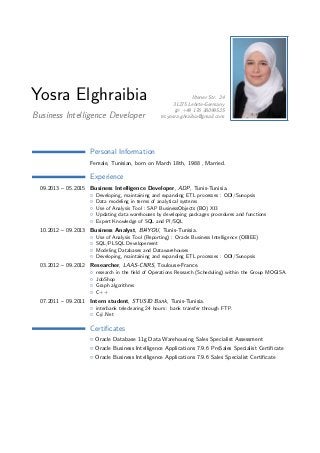 Yosra Elghraibia
Business Intelligence Developer
Iltener Str. 24
31275 Lehrte-Germany
+49 176 38099525
yosra.ghraibia@gmail.com
Personal Information
Female, Tunisian, born on March 18th, 1988 , Married.
Experience
09.2013 – 05.2015 Business Intelligence Developer, ADP, Tunis-Tunisia.
Developing, maintaining and expanding ETL processes : ODI/Sunopsis
Data modeling in terms of analytical systems
Use of Analysis Tool : SAP BusinessObjects (BO) XI3
Updating data warehouses by developing packages procedures and functions
Expert Knowledge of SQL and Pl/SQL
10.2012 – 09.2013 Business Analyst, BI4YOU, Tunis-Tunisia.
Use of Analysis Tool (Reporting) : Oracle Business Intelligence (OBIEE)
SQL/PLSQL Developement
Modeling Databases and Datawarehouses
Developing, maintaining and expanding ETL processes : ODI/Sunopsis
03.2012 – 09.2012 Researcher, LAAS-CNRS, Toulouse-France.
research in the ﬁeld of Operations Research (Scheduling) within the Group MOGISA.
JobShop
Graph algorithms
C++
07.2011 – 09.2011 Intern student, STUSID Bank, Tunis-Tunisia.
interbank teleclearing 24 hours : bank transfer through FTP.
C#.Net
Certiﬁcates
Oracle Database 11g Data Warehousing Sales Specialist Assessment
Oracle Business Intelligence Applications 7.9.6 PreSales Specialist Certiﬁcate
Oracle Business Intelligence Applications 7.9.6 Sales Specialist Certiﬁcate
 