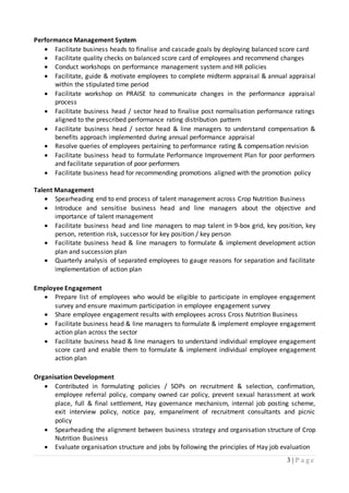 3 | P a g e
Performance Management System
 Facilitate business heads to finalise and cascade goals by deploying balanced score card
 Facilitate quality checks on balanced score card of employees and recommend changes
 Conduct workshops on performance management system and HR policies
 Facilitate, guide & motivate employees to complete midterm appraisal & annual appraisal
within the stipulated time period
 Facilitate workshop on PRAISE to communicate changes in the performance appraisal
process
 Facilitate business head / sector head to finalise post normalisation performance ratings
aligned to the prescribed performance rating distribution pattern
 Facilitate business head / sector head & line managers to understand compensation &
benefits approach implemented during annual performance appraisal
 Resolve queries of employees pertaining to performance rating & compensation revision
 Facilitate business head to formulate Performance Improvement Plan for poor performers
and facilitate separation of poor performers
 Facilitate business head for recommending promotions aligned with the promotion policy
Talent Management
 Spearheading end to end process of talent management across Crop Nutrition Business
 Introduce and sensitise business head and line managers about the objective and
importance of talent management
 Facilitate business head and line managers to map talent in 9-box grid, key position, key
person, retention risk, successor for key position / key person
 Facilitate business head & line managers to formulate & implement development action
plan and succession plan
 Quarterly analysis of separated employees to gauge reasons for separation and facilitate
implementation of action plan
Employee Engagement
 Prepare list of employees who would be eligible to participate in employee engagement
survey and ensure maximum participation in employee engagement survey
 Share employee engagement results with employees across Cross Nutrition Business
 Facilitate business head & line managers to formulate & implement employee engagement
action plan across the sector
 Facilitate business head & line managers to understand individual employee engagement
score card and enable them to formulate & implement individual employee engagement
action plan
Organisation Development
 Contributed in formulating policies / SOPs on recruitment & selection, confirmation,
employee referral policy, company owned car policy, prevent sexual harassment at work
place, full & final settlement, Hay governance mechanism, internal job posting scheme,
exit interview policy, notice pay, empanelment of recruitment consultants and picnic
policy
 Spearheading the alignment between business strategy and organisation structure of Crop
Nutrition Business
 Evaluate organisation structure and jobs by following the principles of Hay job evaluation
 