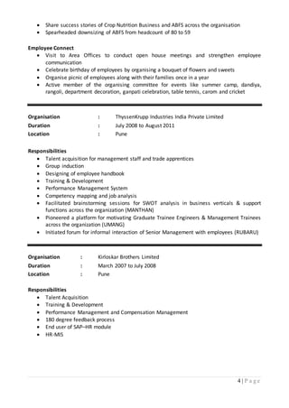 4 | P a g e
 Share success stories of Crop Nutrition Business and ABFS across the organisation
 Spearheaded downsizing of ABFS from headcount of 80 to 59
Employee Connect
 Visit to Area Offices to conduct open house meetings and strengthen employee
communication
 Celebrate birthday of employees by organising a bouquet of flowers and sweets
 Organise picnic of employees along with their families once in a year
 Active member of the organising committee for events like summer camp, dandiya,
rangoli, department decoration, ganpati celebration, table tennis, carom and cricket
Organisation : ThyssenKrupp Industries India Private Limited
Duration : July 2008 to August 2011
Location : Pune
Responsibilities
 Talent acquisition for management staff and trade apprentices
 Group induction
 Designing of employee handbook
 Training & Development
 Performance Management System
 Competency mapping and job analysis
 Facilitated brainstorming sessions for SWOT analysis in business verticals & support
functions across the organization (MANTHAN)
 Pioneered a platform for motivating Graduate Trainee Engineers & Management Trainees
across the organization (UMANG)
 Initiated forum for informal interaction of Senior Management with employees (RUBARU)
Organisation : Kirloskar Brothers Limited
Duration : March 2007 to July 2008
Location : Pune
Responsibilities
 Talent Acquisition
 Training & Development
 Performance Management and Compensation Management
 180 degree feedback process
 End user of SAP–HR module
 HR-MIS
 
