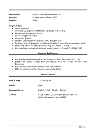 5 | P a g e
Organisation : Grasim Cement (Aditya Birla Group)
Duration : October 2004to February 2007
Location : Raipur
Responsibilities
 Talent Acquisition
 Training & Development and facilitate workshops on E-Learning
 Performance Management System
 Talent Management System
 Mentorship Scheme
 Facilitate Organization Health Survey (OHS) through Gallup
 Facilitated series of workshops on “Valuing Our Values” for the Management cadre staff
 Formulated articles for inhouse quarterly magazine named “Samvad”
 Unit coordinator for implementation of various modules in PeopleSoft HRMS 8.9 ERP
Academic Qualifications
 Master in Personnel Management from University of Pune, Passed with First Class
 Bachelor of Science (Zoology) from University of Pune, Passed with First Class with
Distinction
 HSC from Maharashtra State Board, Passed with First Class
 SSC from Maharashtra State Board, Passed with First Class
Personal Dossiers
Date of Birth : 21st January 1981
Gender : Male
Languages Known : English – Hindi – Marathi –Gujarati
Address : 644/1, Flat No. 2, B2, Damodar Society, Near Jain
Mandir, Bibwewadi, Pune - 411037
 