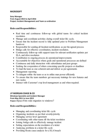 MICROSOFT
Duty Manager
From August 2013 to April 2016
Project: Incident Management and Team co-ordination
Roles and Responsibilities:
 Real time and continuous follow-up with global teams for critical incident
resolution.
 Manage and coordinate activities during overall ticket life cycle.
 Ensure that the incident record is fully updated prior to Problem Management
handover
 Responsible for sending all Incident notifications as per the agreed process
 Bridge calls for effective coordination, incident resolution.
 Continuously follow-up with support team for relevant notification updates per
SLA, and drive resolution
 Contribution to ongoing process & operational improvements
 Accountable for objectives where goals and operational processes are defined
 Continuous and daily interaction with subordinates and peer groups
 Seeking the cooperation of others concerning specific projects or deadlines
 To lead the team as one coherent unit and deliver as per agreements
 Management reporting
 To delegate within the team so as to utilize man power efficiently
 To ensure that the team members get necessary trainings for new features and
new nodes
 Interact with Customer’s top level management as and when required.
J P MORGAN CHASE & CO
Windows Specialist and Incident Manager
From May 2011 to June 2013
Project: iSpace-Firm wide migration to windows7
Roles and Responsibilities:
 Managing and coordinating ticket life cycle
 Organising incidents as per their severity/priority
 Managing service level agreement
 Coordinating with other teams till the ticket resolution
 Joining bridge calls to effectively manage incident
 Setting expectations on the resolution of a ticket
 Analysing problems in a ticket life cycle
 Providing Route cause analysis for a SLA breach
 