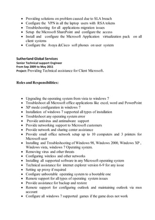  Providing solutions on problem caused due to SLA breach
 Configure the VPN in all the laptop users with RSA tokens
 Troubleshooting for all applications migration issues
 Setup the Microsoft SharePoint and configure the access
 Install and configure the Microsoft Application virtualization pack on all
client systems
 Configure the Avaya &Cisco soft phones on user system
Sutherland Global Services
Senior Technical support Engineer
From Sep 2009 to May 2011
Project: Providing Technical assistance for Client Microsoft.
Roles and Responsibilities:
 Upgrading the operating system from vista to windows 7
 Troubleshoot all Microsoft office applications like excel, word and PowerPoint
 XP mode configuration in windows 7
 Installation of windows 7 supported all types of installation
 Troubleshoot any operating system error
 Provide antivirus and antimalware support
 Provide networking support to Microsoft customers
 Provide network and sharing center assistance
 Provide small office network setup up to 10 computers and 3 printers for
Microsoft user
 Installing and Troubleshooting of Windows 98, Windows 2000, Windows XP ,
Windows vista, windows 7 Operating system.
 Removing virus and other threats
 Configuring wireless and other networks
 Installing all supported software in any Microsoft operating system
 Technical assistance for internet explorer version 6-9 for any issue
 Setting up proxy if required
 Configure unbootable operating system to a bootable one
 Remote support for all types of operating system issues
 Provide assistance for backup and restore
 Remote support for configuring outlook and maintaining outlook via msn
account
 Configure all windows 7 supported games if the game does not work
 