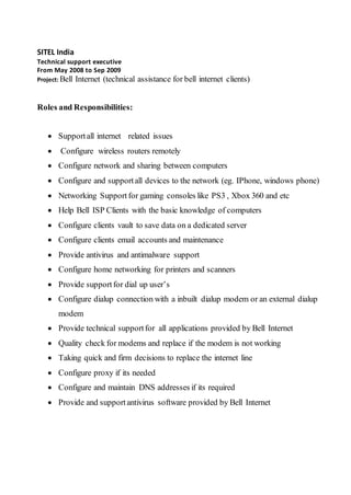 SITEL India
Technical support executive
From May 2008 to Sep 2009
Project: Bell Internet (technical assistance for bell internet clients)
Roles and Responsibilities:
 Supportall internet related issues
 Configure wireless routers remotely
 Configure network and sharing between computers
 Configure and supportall devices to the network (eg. IPhone, windows phone)
 Networking Support for gaming consoles like PS3 , Xbox 360 and etc
 Help Bell ISP Clients with the basic knowledge of computers
 Configure clients vault to save data on a dedicated server
 Configure clients email accounts and maintenance
 Provide antivirus and antimalware support
 Configure home networking for printers and scanners
 Provide supportfor dial up user’s
 Configure dialup connection with a inbuilt dialup modem or an external dialup
modem
 Provide technical supportfor all applications provided by Bell Internet
 Quality check for modems and replace if the modem is not working
 Taking quick and firm decisions to replace the internet line
 Configure proxy if its needed
 Configure and maintain DNS addresses if its required
 Provide and supportantivirus software provided by Bell Internet
 