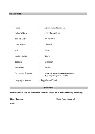 Name : Allwin Arun Kumar .E
Father’s Name : J.D. Edward Raja
Date of Birth : 07-04-1987
Place of Birth : Chennai
Sex : Male
Marital Status : Single
Religion : Christian
Nationality : Indian
Permanent Address : No. 6 8th main 9thcross,hoysalnagar
T.C palyaBangalore -560016
Languages Known : English and Tamil
I hereby declare that the information furnished above is true to the best of my knowledge.
Place: Bangalore Allwin Arun Kumar .E
Date:
Personal Profile:
Declaration
 