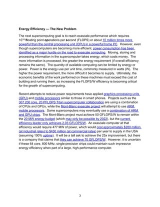 Energy Efficiency — The New Problem
The next supercomputing goal is to reach exascale performance which requires
1018 floating point operations per second (FLOPS) or about 10 million times more
powerful than the central processing unit (CPU) in a powerful home PC. However, even
though supercomputers are becoming more efficient, power consumption has been
identified as a major hurdle on the road to exascale computing. Moving, storing and
processing information in the supercomputer takes energy, which costs money. The
more information is processed, the greater the energy requirement (if overall efficiency
remains the same). The quantity of available computing can be limited by energy or
power. Power is the energy use per unit time, commonly measured in watts (W). The
higher the power requirement, the more difficult it becomes to supply. Ultimately, the
economic benefits of the work performed on these machines must exceed the cost of
building and running them, so increasing the FLOPS/W efficiency is becoming critical
for the growth of supercomputing.
Recent attempts to reduce power requirements have applied graphics processing units
(GPU) and mobile processors similar to those in smart phones. Projects such as the
307 200 core, 20 PFLOPS Titan supercomputer collaboration are using a combination
of CPUs and GPUs, while the Mont-Blanc exascale project will attempt to use ARM
mobile processors. Some supercomputers may eventually use a combination of ARM
and GPU chips. The Mont-Blanc project must achieve 50 GFLOPS/W to remain within
the 20 MW energy budget (which may only be possible by 2022), but the current
efficiency leader only achieves 2.03 GFLOPS/W. An exascale computer at that
efficiency would require 477 MW of power, which would cost approximately $280 million
(at industrial rates) to $430 million (at commercial rates) per year to supply in the USA
(assuming 100% uptime). It will be a tall ask to achieve the 25x improvement, but there
is a company that claims that they can achieve 70 GFLOPS/W. However, it is uncertain
if these 64 core, 800 MHz, single-precision chips could maintain such impressive
energy efficiency when part of a large, high-performance computer.
3
 